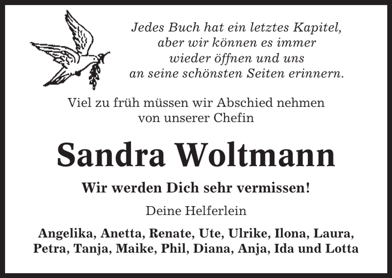 <p>Jedes Buch hat ein letztes Kapitel,<br />aber wir können es immer<br />wieder öffnen und uns<br />an seine schönsten Seiten erinnern.<br />Viel zu früh müssen wir Abschied nehmen<br />von unserer Chefin</p><p>Sandra Woltmann<br />Wir werden Dich sehr vermissen!<br />Deine Helferlein<br />Angelika, Anetta, Renate, Ute, Ulrike, Ilona, Laura,<br />Petra, Tanja, Maike, Phil, Diana, Anja, Ida und Lotta</p>