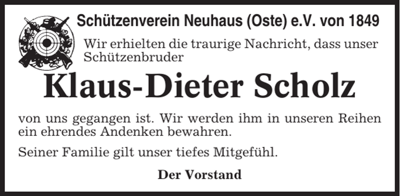 <p>Schützenverein Neuhaus (Oste) e.V. von 1849<br />Wir erhielten die traurige Nachricht, dass unser<br />Schützenbruder</p><p>Klaus-Dieter Scholz<br />von uns gegangen ist. Wir werden ihm in unseren Reihen<br />ein ehrendes Andenken bewahren.<br />Seiner Familie gilt unser tiefes Mitgefühl.<br />Der Vorstand</p>
