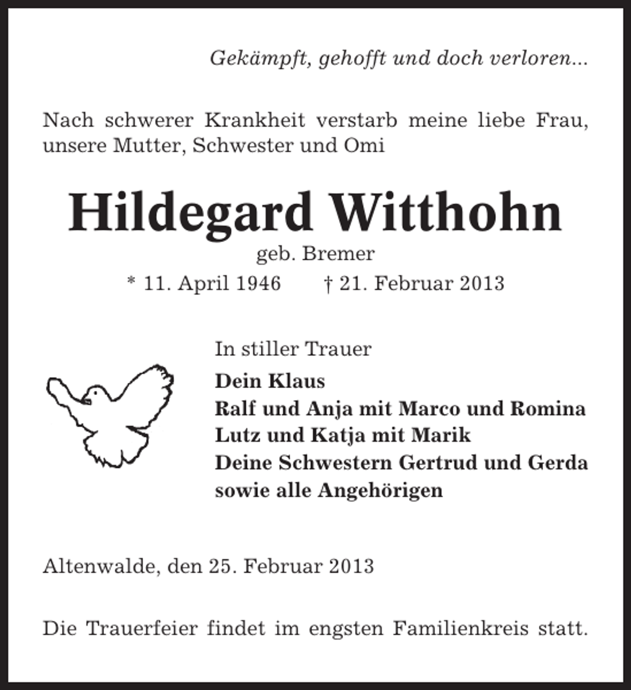 <p>Gekämpft, gehofft und doch verloren...<br />Nach schwerer Krankheit verstarb meine liebe Frau,<br />unsere Mutter, Schwester und Omi</p><p>Hildegard Witthohn<br />geb. Bremer<br />* 11. April 1946<br />† 21. Februar 2013<br />In stiller Trauer<br />Dein Klaus<br />Ralf und Anja mit Marco und Romina<br />Lutz und Katja mit Marik<br />Deine Schwestern Gertrud und Gerda<br />sowie alle Angehörigen</p><p>Altenwalde, den 25. Februar 2013<br />Die Trauerfeier findet im engsten Familienkreis statt.</p>