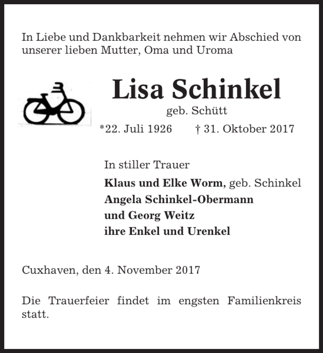 <p>In Liebe und Dankbarkeit nehmen wir Abschied von<br />unserer lieben Mutter, Oma und Uroma</p><p>Lisa Schinkel<br />geb. Schütt<br />*22. Juli 1926</p><p>† 31. Oktober 2017</p><p>In stiller Trauer<br />Klaus und Elke Worm, geb. Schinkel<br />Angela Schinkel-Obermann<br />und Georg Weitz<br />ihre Enkel und Urenkel</p><p>Cuxhaven, den 4. November 2017<br />Die Trauerfeier findet im engsten Familienkreis<br />statt.</p>