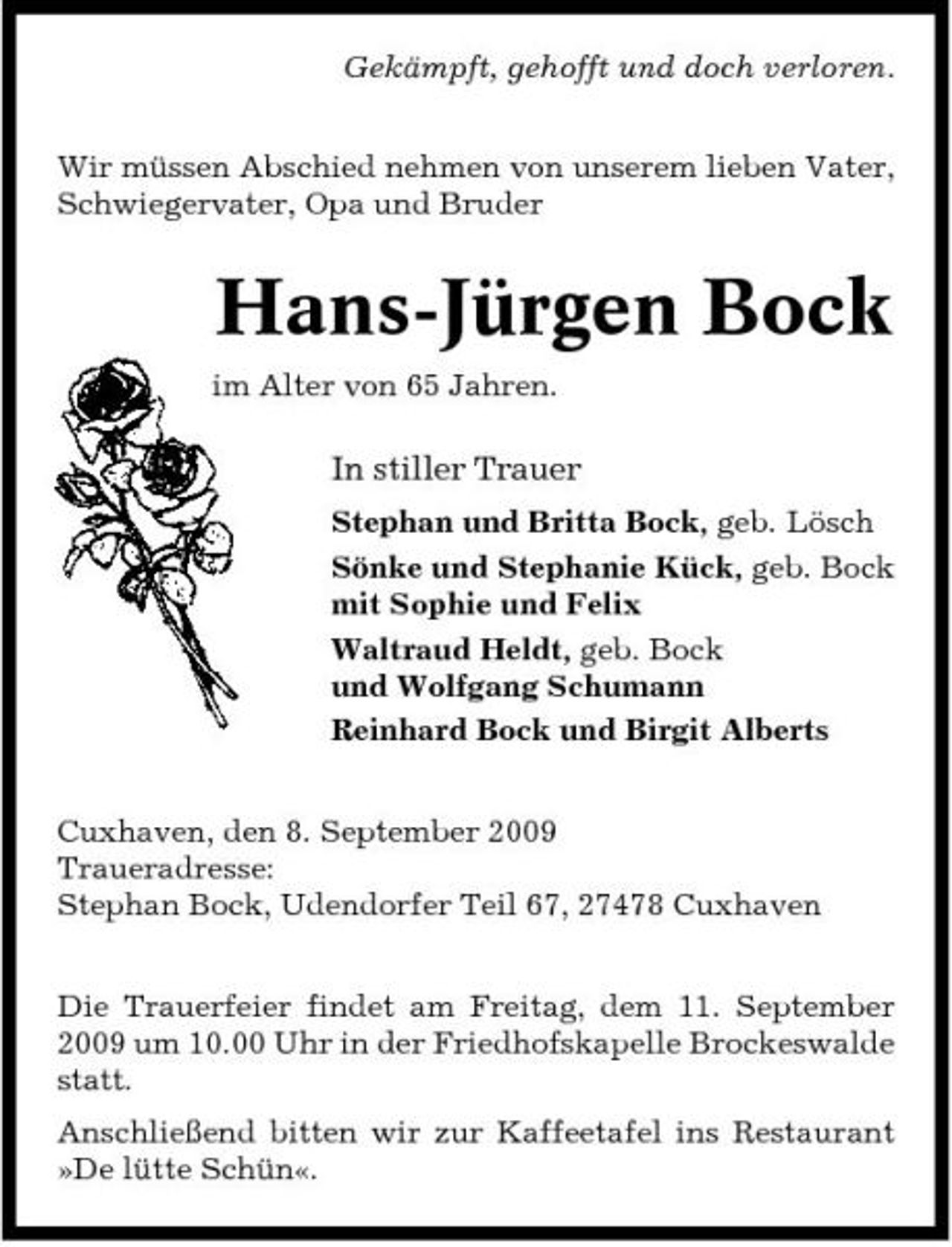 <p>Gekämpft, gehofft und doch verloren. Wir müssen Abschied nehmen von unserem lieben Vater, Schwiegervater, Opa und Bruder</p><p>Hans-Jürgen Bock<br />im Alter von 65 Jahren.</p><p>In stiller Trauer<br />Stephan und Britta Bock, geb. Lösch Sönke und Stephanie Kück, geb. Bock mit Sophie und Felix Waltraud Heldt, geb. Bock und Wolfgang Schumann Reinhard Bock und Birgit Alberts Cuxhaven, den 8. September 2009 Traueradresse: Stephan Bock, Udendorfer Teil 67, 27478 Cuxhaven Die Trauerfeier findet am Freitag, dem 11. September 2009 um 10.00 Uhr in der Friedhofskapelle Brockeswalde statt. Anschließend bitten wir zur Kaffeetafel ins Restaurant »De lütte Schün«.</p>