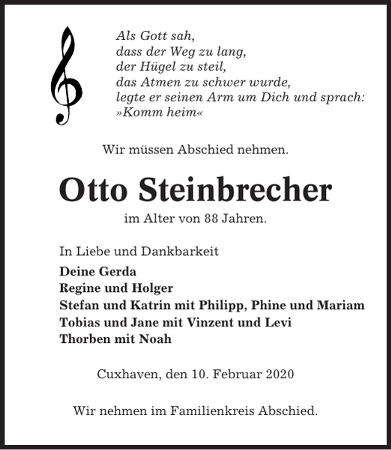 <p>Als Gott sah,<br />dass der Weg zu lang,<br />der Hügel zu steil,<br />das Atmen zu schwer wurde,<br />legte er seinen Arm um Dich und sprach:<br />»Komm heim«<br />Wir müssen Abschied nehmen.</p><p>Otto Steinbrecher<br />im Alter von 88 Jahren.<br />In Liebe und Dankbarkeit<br />Deine Gerda<br />Regine und Holger<br />Stefan und Katrin mit Philipp, Phine und Mariam<br />Tobias und Jane mit Vinzent und Levi<br />Thorben mit Noah<br />Cuxhaven, den 10. Februar 2020<br />Wir nehmen im Familienkreis Abschied.</p>