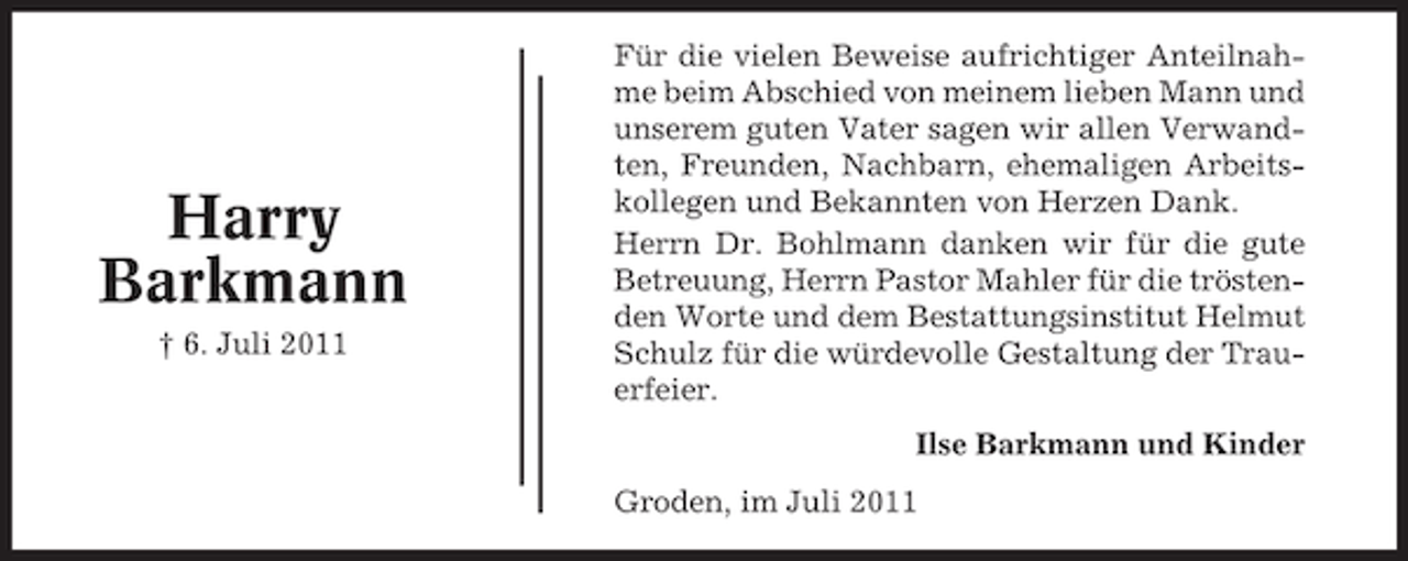 <p>Harry<br />Barkmann<br />† 6. Juli 2011</p><p>Für die vielen Beweise aufrichtiger Anteilnahme beim Abschied von meinem lieben Mann und<br />unserem guten Vater sagen wir allen Verwandten, Freunden, Nachbarn, ehemaligen Arbeitskollegen und Bekannten von Herzen Dank.<br />Herrn Dr. Bohlmann danken wir für die gute<br />Betreuung, Herrn Pastor Mahler für die tröstenden Worte und dem Bestattungsinstitut Helmut<br />Schulz für die würdevolle Gestaltung der Trauerfeier.<br />Ilse Barkmann und Kinder<br />Groden, im Juli 2011</p>
