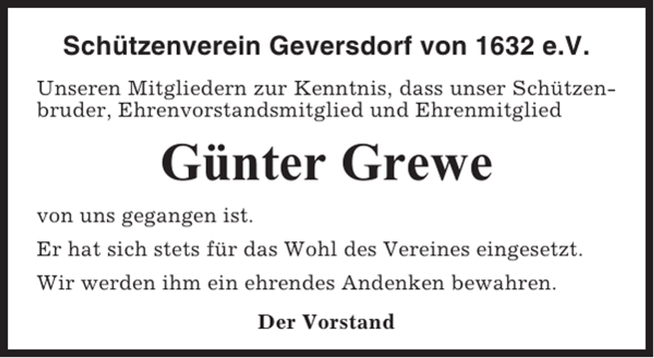 <p>Schützenverein Geversdorf von 1632 e.V.<br />Unseren Mitgliedern zur Kenntnis, dass unser Schützenbruder, Ehrenvorstandsmitglied und Ehrenmitglied</p><p>Günter Grewe<br />von uns gegangen ist.<br />Er hat sich stets für das Wohl des Vereines eingesetzt.<br />Wir werden ihm ein ehrendes Andenken bewahren.<br />Der Vorstand</p>