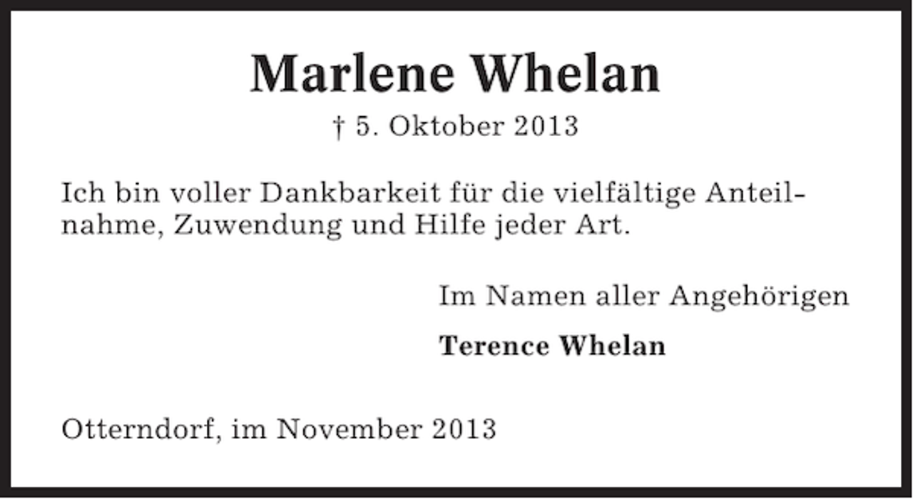 <p>Marlene Whelan<br />† 5. Oktober 2013<br />Ich bin voller Dankbarkeit für die vielfältige Anteilnahme, Zuwendung und Hilfe jeder Art.<br />Im Namen aller Angehörigen<br />Terence Whelan<br />Otterndorf, im November 2013</p>