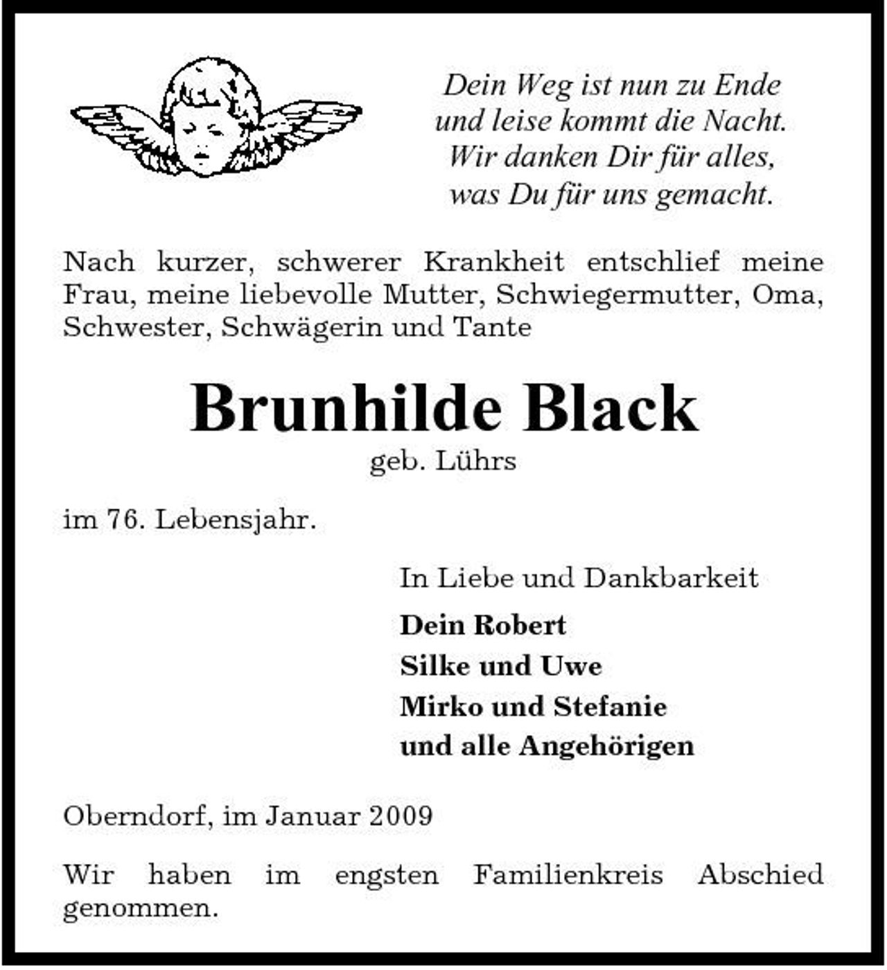 <p>Dein Weg ist nun zu Ende und leise kommt die Nacht. Wir danken Dir für alles, was Du für uns gemacht.<br />Nach kurzer, schwerer Krankheit entschlief meine Frau, meine liebevolle Mutter, Schwiegermutter, Oma, Schwester, Schwägerin und Tante</p><p>Brunhilde Black<br />geb. Lührs im 76. Lebensjahr. In Liebe und Dankbarkeit Dein Robert Silke und Uwe Mirko und Stefanie und alle Angehörigen Oberndorf, im Januar 2009 Wir haben genommen. im engsten Familienkreis Abschied</p>