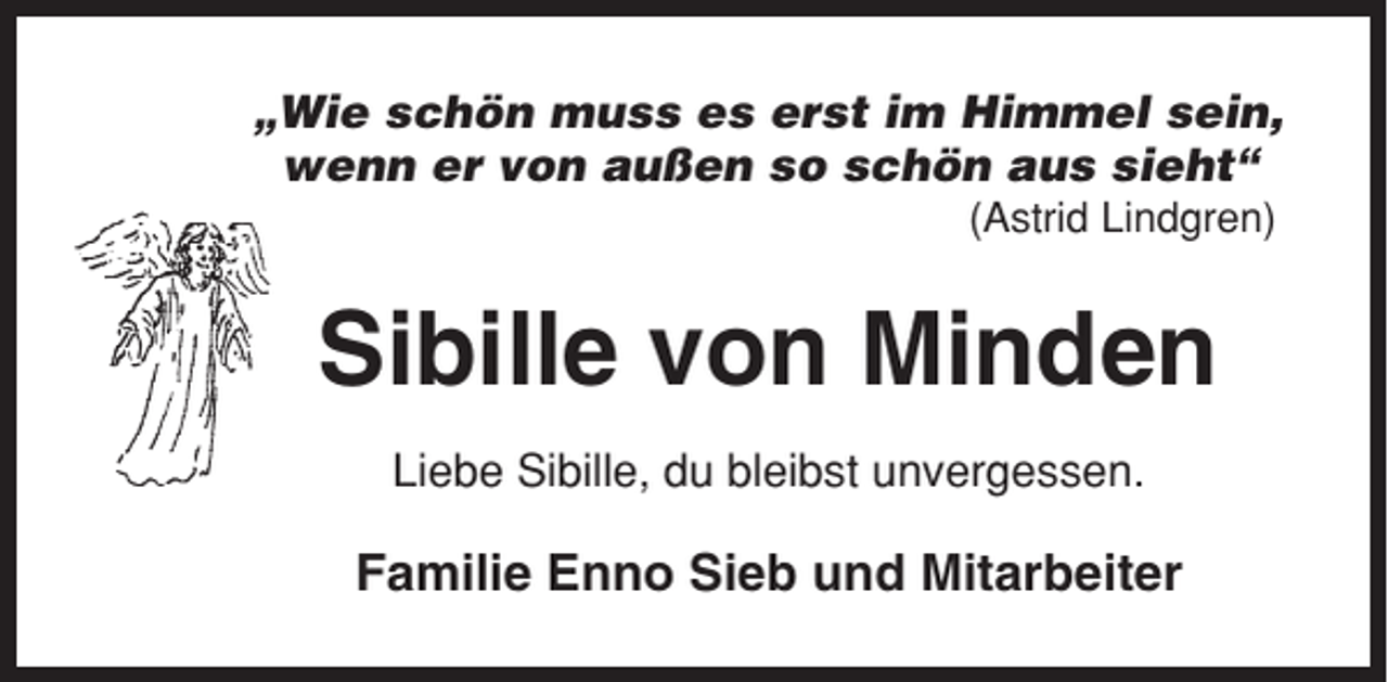 <p>„Wie schön muss es erst im Himmel sein,<br />wenn er von außen so schön aus sieht“<br />(Astrid Lindgren)</p><p>Sibille von Minden<br />Liebe Sibille, du bleibst unvergessen.</p><p>Familie Enno Sieb und Mitarbeiter</p>