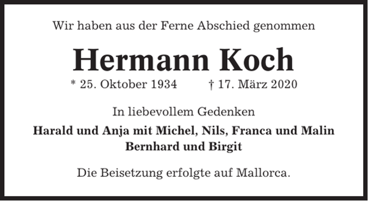 <p>Wir haben aus der Ferne Abschied genommen</p><p>Hermann Koch<br />* 25. Oktober 1934</p><p>† 17. März 2020</p><p>In liebevollem Gedenken<br />Harald und Anja mit Michel, Nils, Franca und Malin<br />Bernhard und Birgit<br />Die Beisetzung erfolgte auf Mallorca.</p>