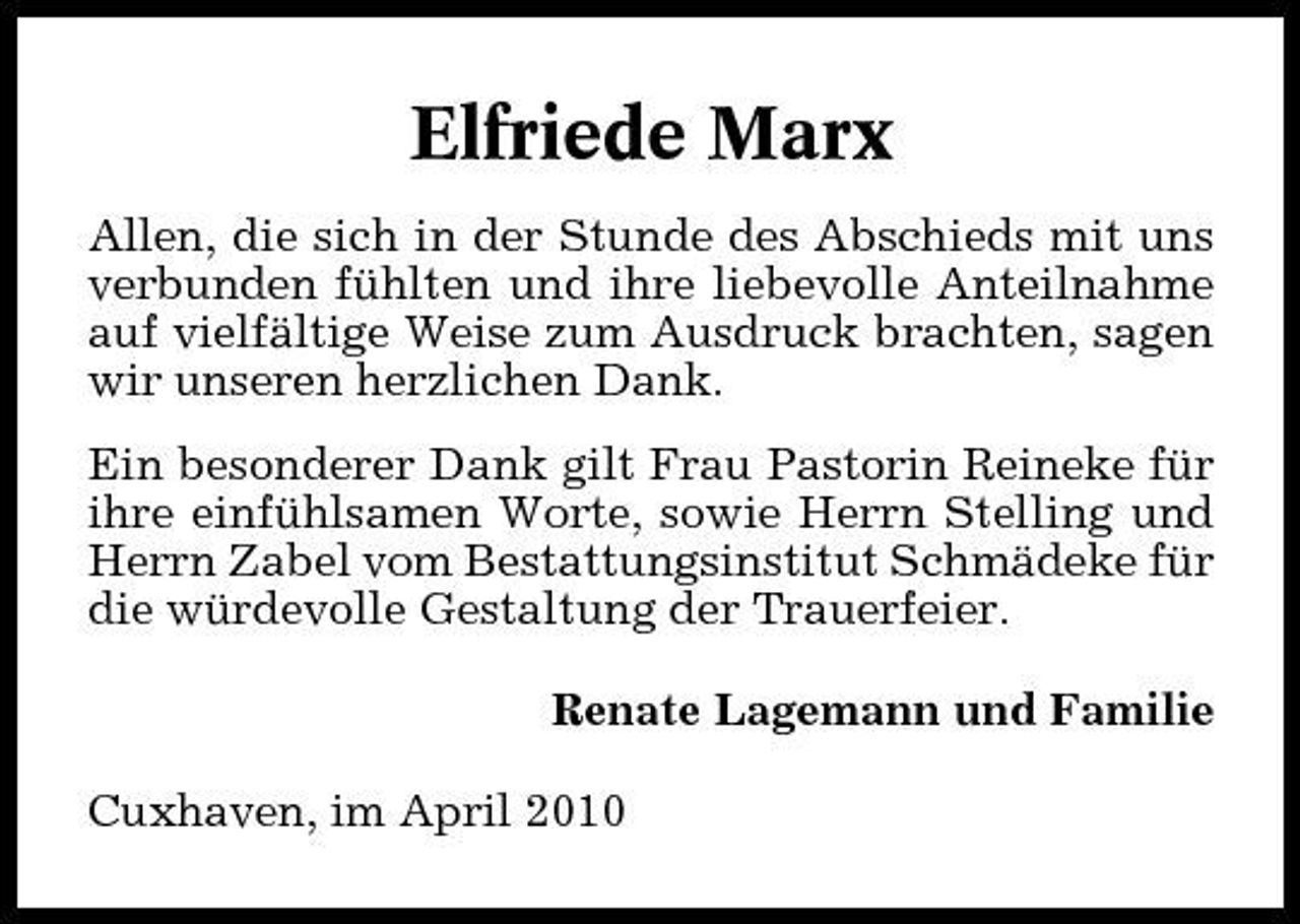 <p>Elfriede Marx<br />Allen, die sich in der Stunde des Abschieds mit uns verbunden fühlten und ihre liebevolle Anteilnahme auf vielfältige Weise zum Ausdruck brachten, sagen wir unseren herzlichen Dank. Ein besonderer Dank gilt Frau Pastorin Reineke für ihre einfühlsamen Worte, sowie Herrn Stelling und Herrn Zabel vom Bestattungsinstitut Schmädeke für die würdevolle Gestaltung der Trauerfeier. Renate Lagemann und Familie Cuxhaven, im April 2010</p>