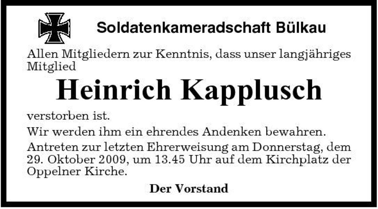 <p>Soldatenkameradschaft Bülkau<br />Allen Mitgliedern zur Kenntnis, dass unser langjähriges Mitglied</p><p>Heinrich Kapplusch<br />verstorben ist. Wir werden ihm ein ehrendes Andenken bewahren. Antreten zur letzten Ehrerweisung am Donnerstag, dem 29. Oktober 2009, um 13.45 Uhr auf dem Kirchplatz der Oppelner Kirche. Der Vorstand</p>