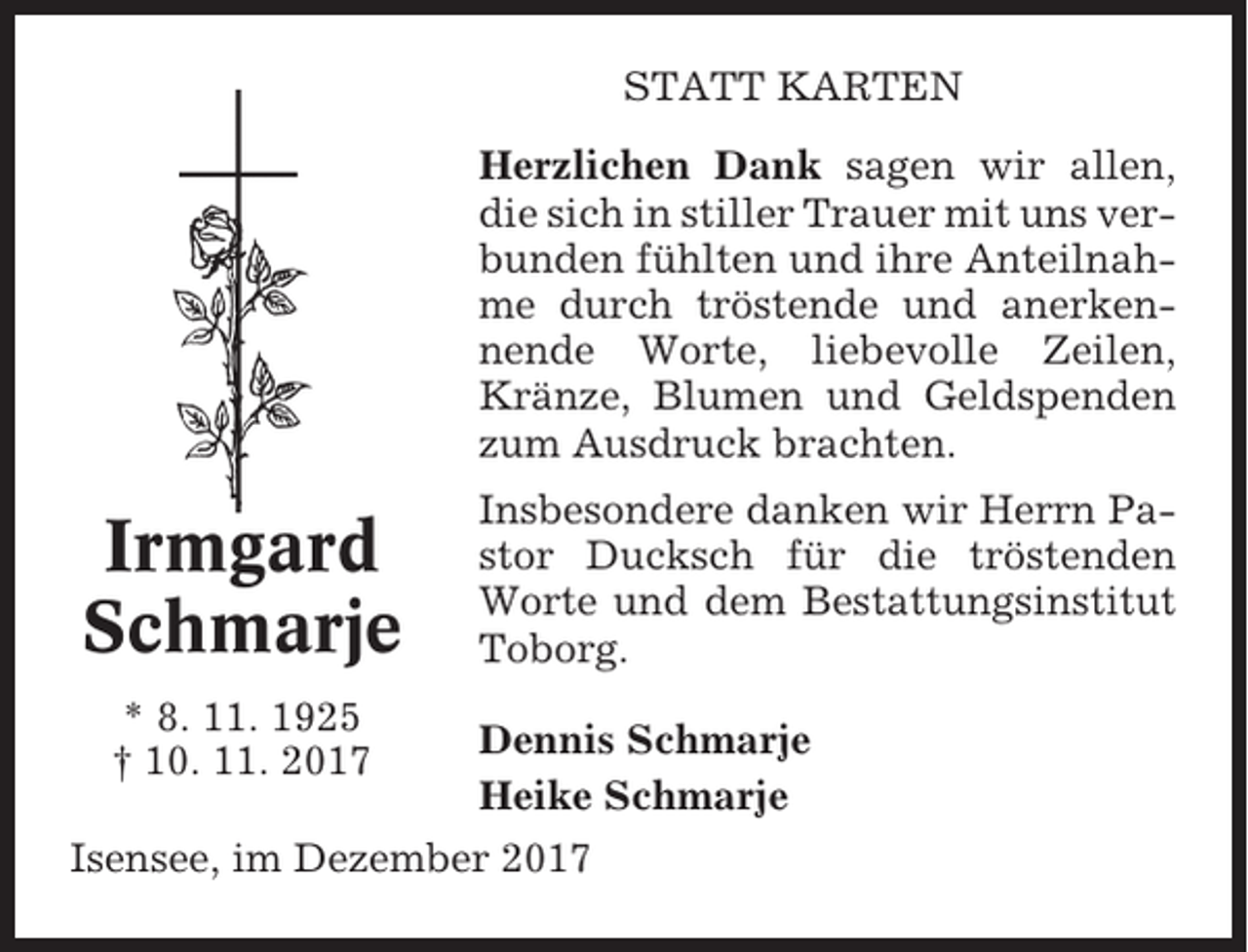 <p>STATT KARTEN<br />Herzlichen Dank sagen wir allen,<br />die sich in stiller Trauer mit uns verbunden fühlten und ihre Anteilnahme durch tröstende und anerkennende Worte, liebevolle Zeilen,<br />Kränze, Blumen und Geldspenden<br />zum Ausdruck brachten.</p><p>Irmgard<br />Schmarje<br />* 8. 11. 1925<br />† 10. 11. 2017</p><p>Insbesondere danken wir Herrn Pastor Ducksch für die tröstenden<br />Worte und dem Bestattungsinstitut<br />Toborg.<br />Dennis Schmarje<br />Heike Schmarje</p><p>Isensee, im Dezember 2017</p>