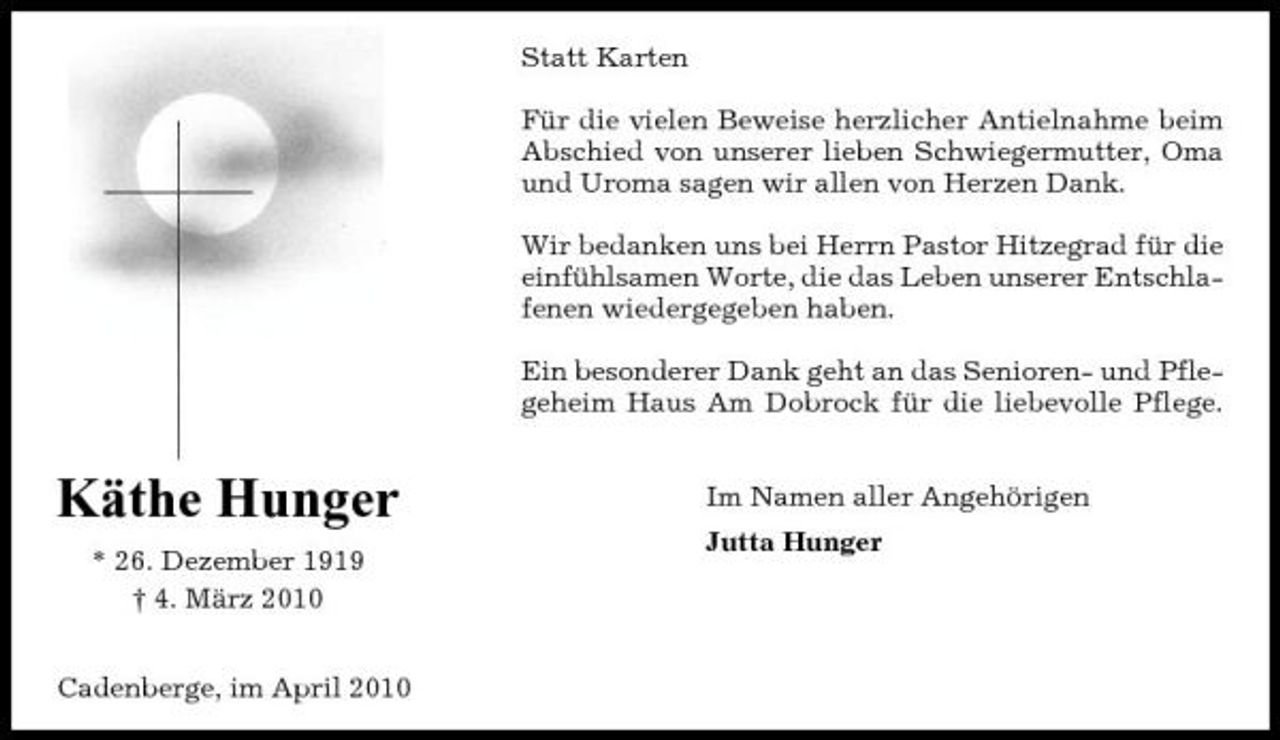 <p>Statt Karten Für die vielen Beweise herzlicher Antielnahme beim Abschied von unserer lieben Schwiegermutter, Oma und Uroma sagen wir allen von Herzen Dank. Wir bedanken uns bei Herrn Pastor Hitzegrad für die einfühlsamen Worte, die das Leben unserer Entschlafenen wiedergegeben haben. Ein besonderer Dank geht an das Senioren- und Pflegeheim Haus Am Dobrock für die liebevolle Pflege.</p><p>Käthe Hunger<br />* 26. Dezember 1919 † 4. März 2010 Cadenberge, im April 2010</p><p>Im Namen aller Angehörigen Jutta Hunger</p>