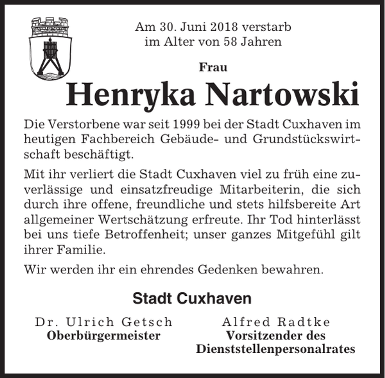 <p>Am 30. Juni 2018 verstarb<br />im Alter von 58 Jahren<br />Frau</p><p>Henryka Nartowski<br />Die Verstorbene war seit 1999 bei der Stadt Cuxhaven im<br />heutigen Fachbereich Gebäude- und Grundstückswirtschaft beschäftigt.<br />Mit ihr verliert die Stadt Cuxhaven viel zu früh eine zuverlässige und einsatzfreudige Mitarbeiterin, die sich<br />durch ihre offene, freundliche und stets hilfsbereite Art<br />allgemeiner Wertschätzung erfreute. Ihr Tod hinterlässt<br />bei uns tiefe Betroffenheit; unser ganzes Mitgefühl gilt<br />ihrer Familie.<br />Wir werden ihr ein ehrendes Gedenken bewahren.</p><p>Stadt Cuxhaven<br />Dr. Ulrich Getsch<br />Oberbürgermeister</p><p>Alfred Radtke<br />Vorsitzender des<br />Dienststellenpersonalrates</p>