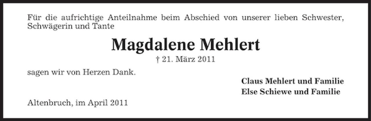 <p>Für die aufrichtige Anteilnahme beim Abschied von unserer lieben Schwester, Schwägerin und Tante</p><p>Magdalene Mehlert<br />† 21. März 2011 sagen wir von Herzen Dank. Claus Mehlert und Familie Else Schiewe und Familie Altenbruch, im April 2011</p>