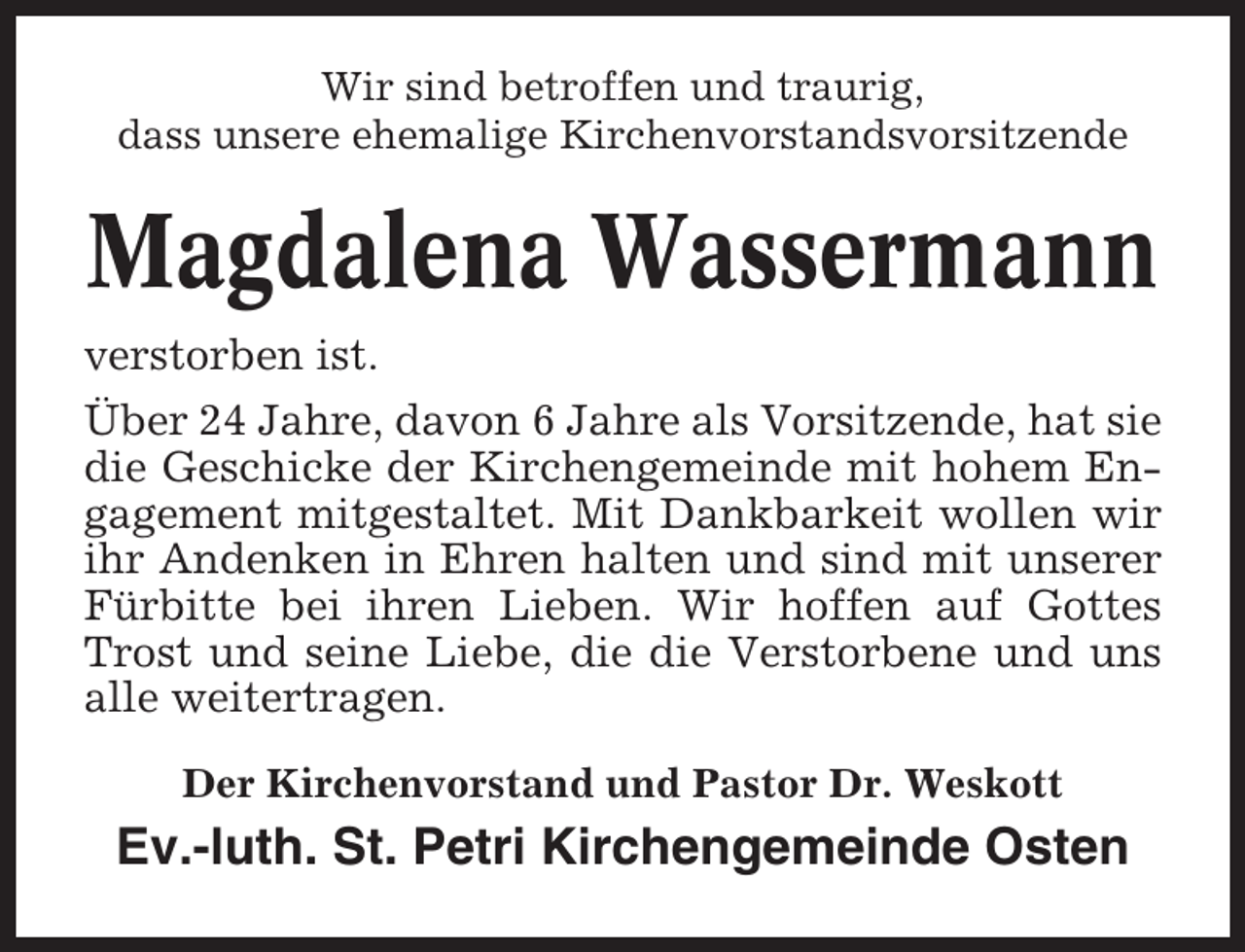 <p>Wir sind betroffen und traurig,<br />dass unsere ehemalige Kirchenvorstandsvorsitzende</p><p>Magdalena Wassermann<br />verstorben ist.<br />Über 24 Jahre, davon 6 Jahre als Vorsitzende, hat sie<br />die Geschicke der Kirchengemeinde mit hohem Engagement mitgestaltet. Mit Dankbarkeit wollen wir<br />ihr Andenken in Ehren halten und sind mit unserer<br />Fürbitte bei ihren Lieben. Wir hoffen auf Gottes<br />Trost und seine Liebe, die die Verstorbene und uns<br />alle weitertragen.<br />Der Kirchenvorstand und Pastor Dr. Weskott</p><p>Ev.-luth. St. Petri Kirchengemeinde Osten</p>