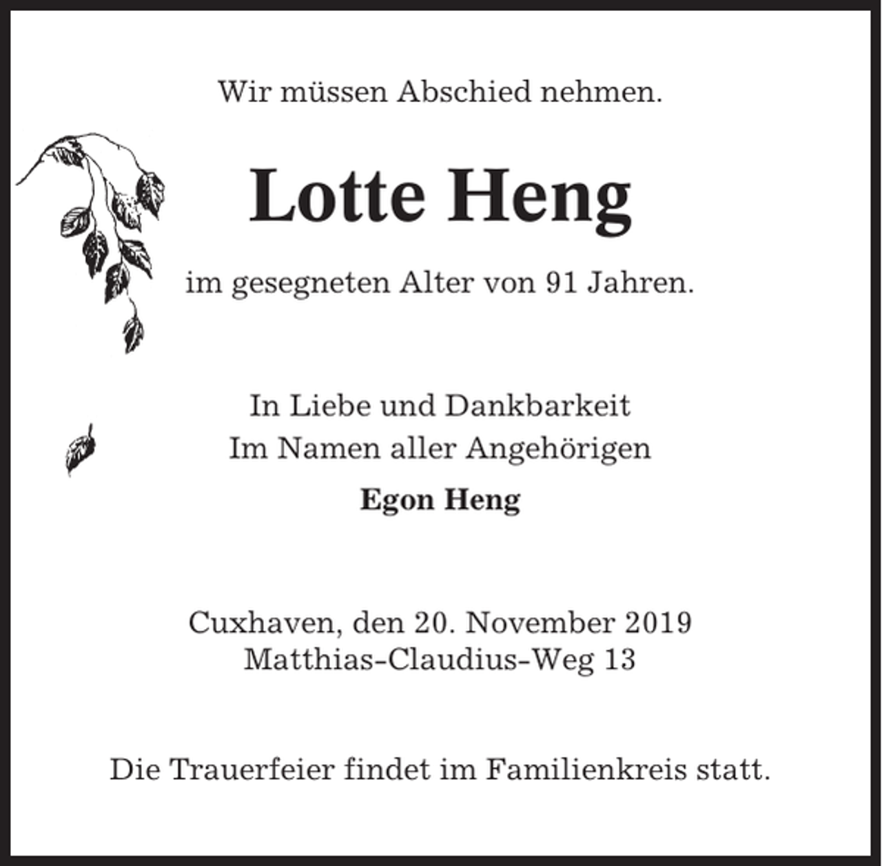 <p>Wir müssen Abschied nehmen.</p><p>Lotte Heng<br />im gesegneten Alter von 91 Jahren.</p><p>In Liebe und Dankbarkeit<br />Im Namen aller Angehörigen<br />Egon Heng</p><p>Cuxhaven, den 20. November 2019<br />Matthias-Claudius-Weg 13</p><p>Die Trauerfeier findet im Familienkreis statt.</p>