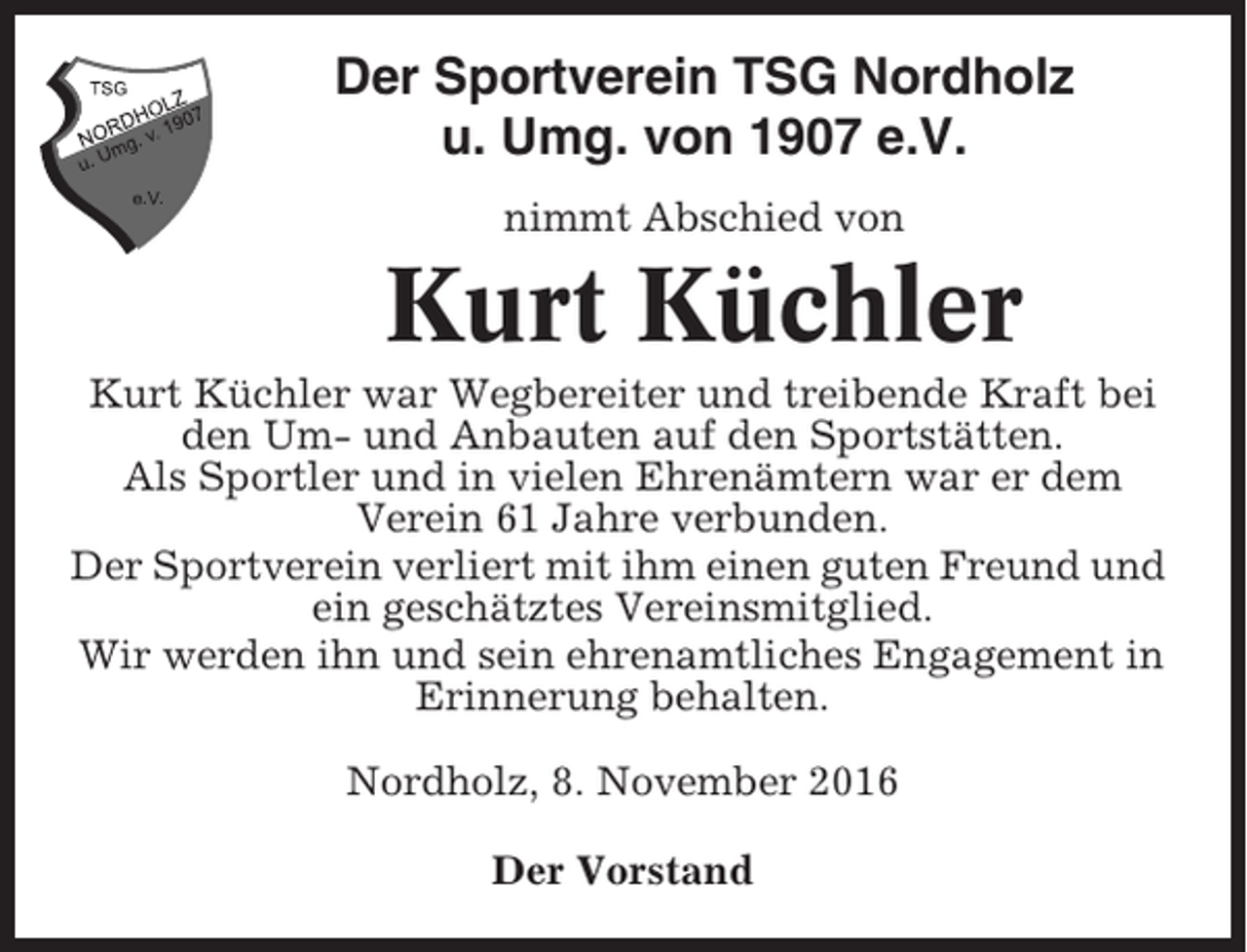 <p>Der Sportverein TSG Nordholz<br />u. Umg. von 1907 e.V.<br />nimmt Abschied von</p><p>Kurt Küchler<br />Kurt Küchler war Wegbereiter und treibende Kraft bei<br />den Um- und Anbauten auf den Sportstätten.<br />Als Sportler und in vielen Ehrenämtern war er dem<br />Verein 61 Jahre verbunden.<br />Der Sportverein verliert mit ihm einen guten Freund und<br />ein geschätztes Vereinsmitglied.<br />Wir werden ihn und sein ehrenamtliches Engagement in<br />Erinnerung behalten.<br />Nordholz, 8. November 2016<br />Der Vorstand</p>