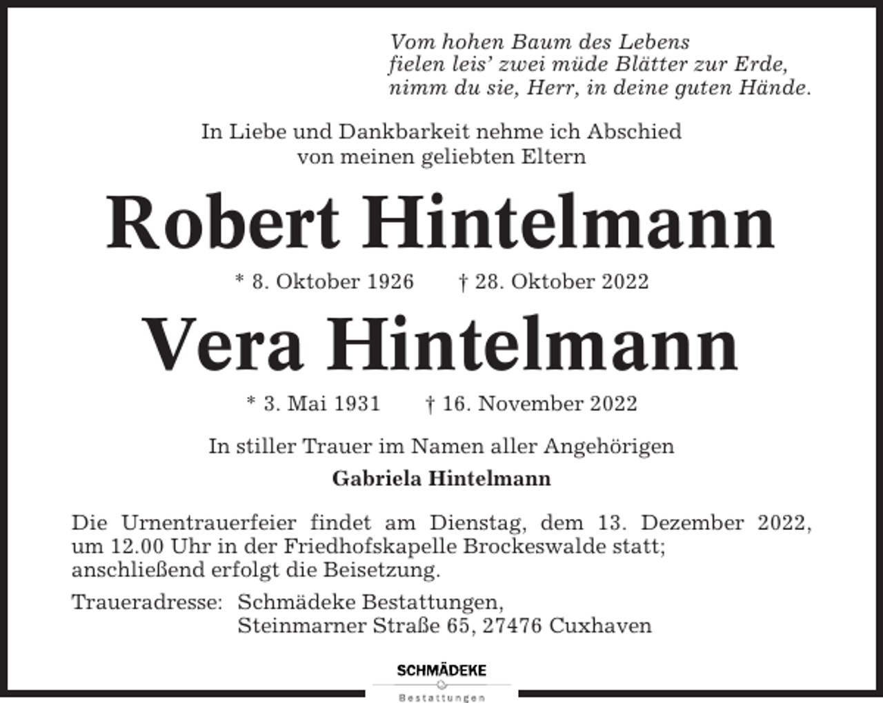 <p>Vom hohen Baum des Lebens<br />fielen leis’ zwei müde Blätter zur Erde,<br />nimm du sie, Herr, in deine guten Hände.<br />In Liebe und Dankbarkeit nehme ich Abschied<br />von meinen geliebten Eltern</p><p>Robert Hintelmann<br />* 8. Oktober 1926</p><p>† 28. Oktober 2022</p><p>Vera Hintelmann<br />* 3. Mai 1931</p><p>† 16. November 2022</p><p>In stiller Trauer im Namen aller Angehörigen<br />Gabriela Hintelmann<br />Die Urnentrauerfeier findet am Dienstag, dem 13. Dezember 2022,<br />um 12.00 Uhr in der Friedhofskapelle Brockeswalde statt;<br />anschließend erfolgt die Beisetzung.<br />Traueradresse: Schmädeke Bestattungen,<br />Steinmarner Straße 65, 27476 Cuxhaven</p>