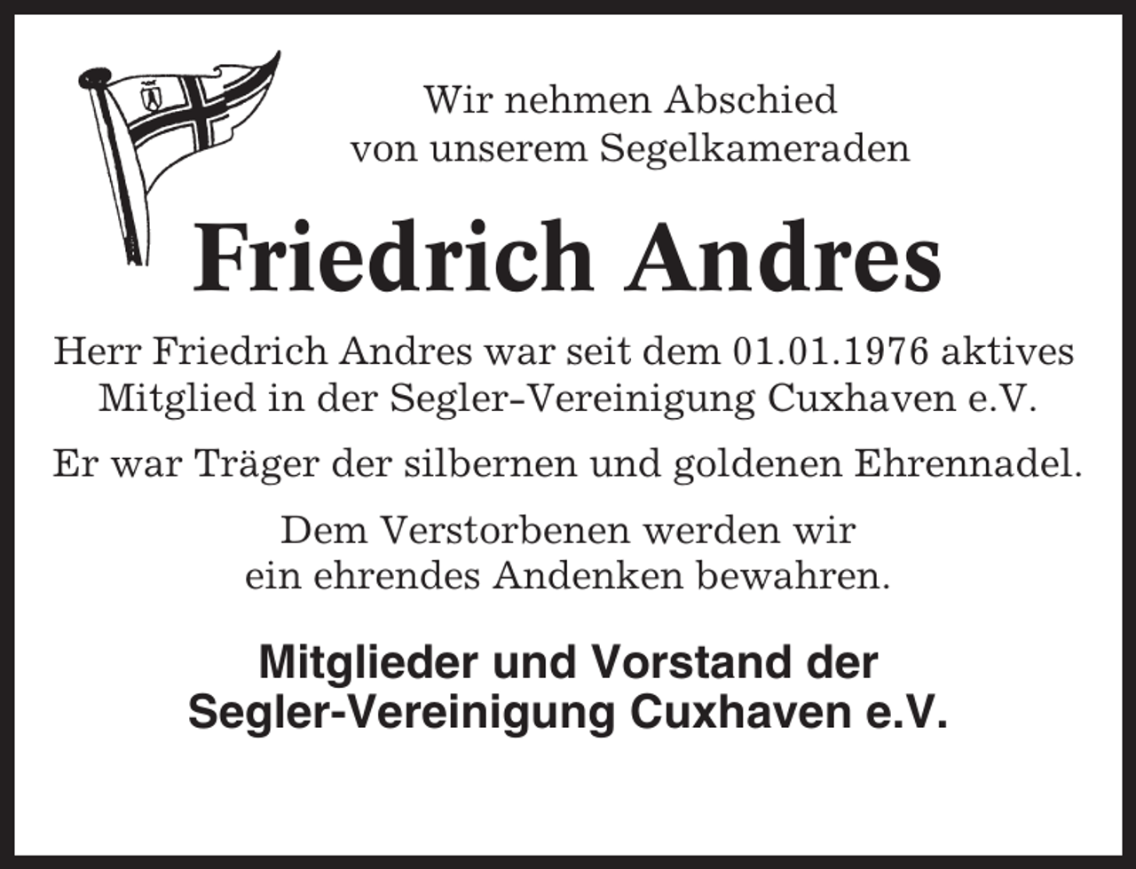 <p>Wir nehmen Abschied<br />von unserem Segelkameraden</p><p>Friedrich Andres<br />Herr Friedrich Andres war seit dem 01.01.1976 aktives<br />Mitglied in der Segler-Vereinigung Cuxhaven e.V.<br />Er war Träger der silbernen und goldenen Ehrennadel.<br />Dem Verstorbenen werden wir<br />ein ehrendes Andenken bewahren.</p><p>Mitglieder und Vorstand der<br />Segler-Vereinigung Cuxhaven e.V.</p>