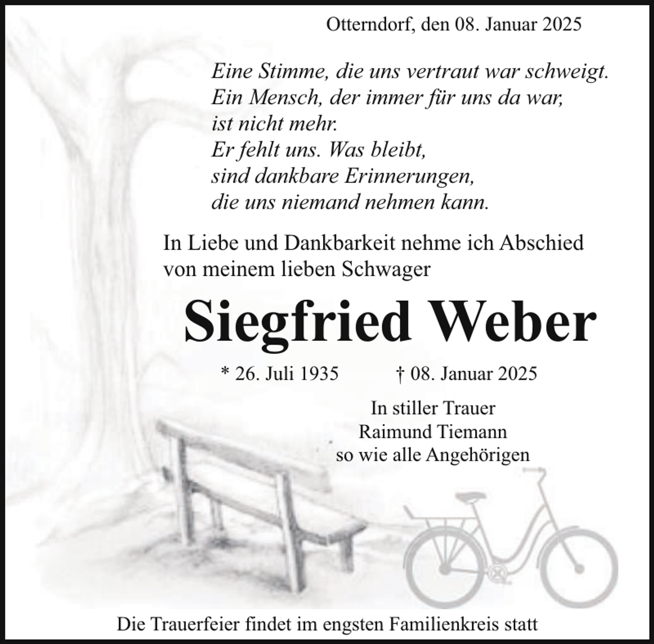 <p>Otterndorf, den 08. Januar 2025</p><p>Eine Stimme, die uns vertraut war schweigt.<br />Ein Mensch, der immer für uns da war,<br />ist nicht mehr.<br />Er fehlt uns. Was bleibt,<br />sind dankbare Erinnerungen,<br />die uns niemand nehmen kann.<br />In Liebe und Dankbarkeit nehme ich Abschied<br />von meinem lieben Schwager</p><p>Siegfried Weber<br />* 26. Juli 1935</p><p>† 08. Januar 2025</p><p>In stiller Trauer<br />Raimund Tiemann<br />so wie alle Angehörigen</p><p>Die Trauerfeier findet im engsten Familienkreis statt</p>