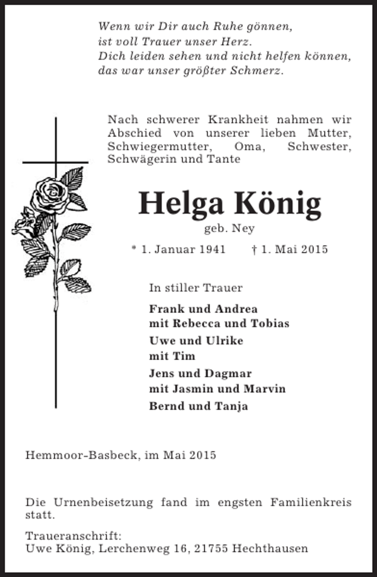 <p>Wenn wir Dir auch Ruhe gönnen,<br />ist voll Trauer unser Herz.<br />Dich leiden sehen und nicht helfen können,<br />das war unser größter Schmerz.</p><p>Nach schwerer Krankheit nahmen wir<br />Abschied von unserer lieben Mutter,<br />Schwiegermutter,<br />Oma,<br />Schwester,<br />Schwägerin und Tante</p><p>Helga König<br />geb. Ney<br />* 1. Januar 1941</p><p>† 1. Mai 2015</p><p>In stiller Trauer<br />Frank und Andrea<br />mit Rebecca und Tobias<br />Uwe und Ulrike<br />mit Tim<br />Jens und Dagmar<br />mit Jasmin und Marvin<br />Bernd und Tanja</p><p>Hemmoor-Basbeck, im Mai 2015</p><p>Die Urnenbeisetzung fand im engsten Familienkreis<br />statt.<br />Traueranschrift:<br />Uwe König, Lerchenweg 16, 21755 Hechthausen</p>