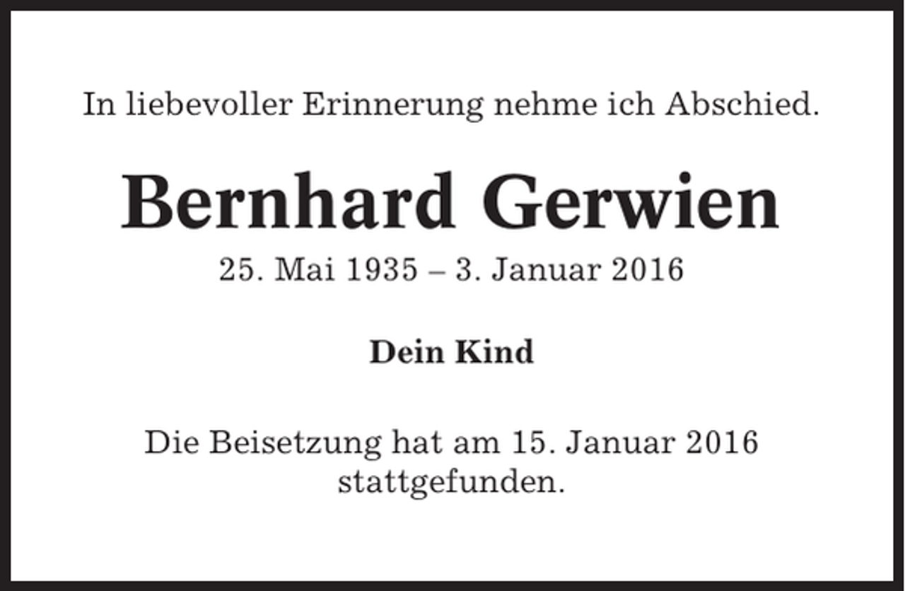 <p>In liebevoller Erinnerung nehme ich Abschied.</p><p>Bernhard Gerwien<br />25. Mai 1935 – 3. Januar 2016<br />Dein Kind<br />Die Beisetzung hat am 15. Januar 2016<br />stattgefunden.</p>