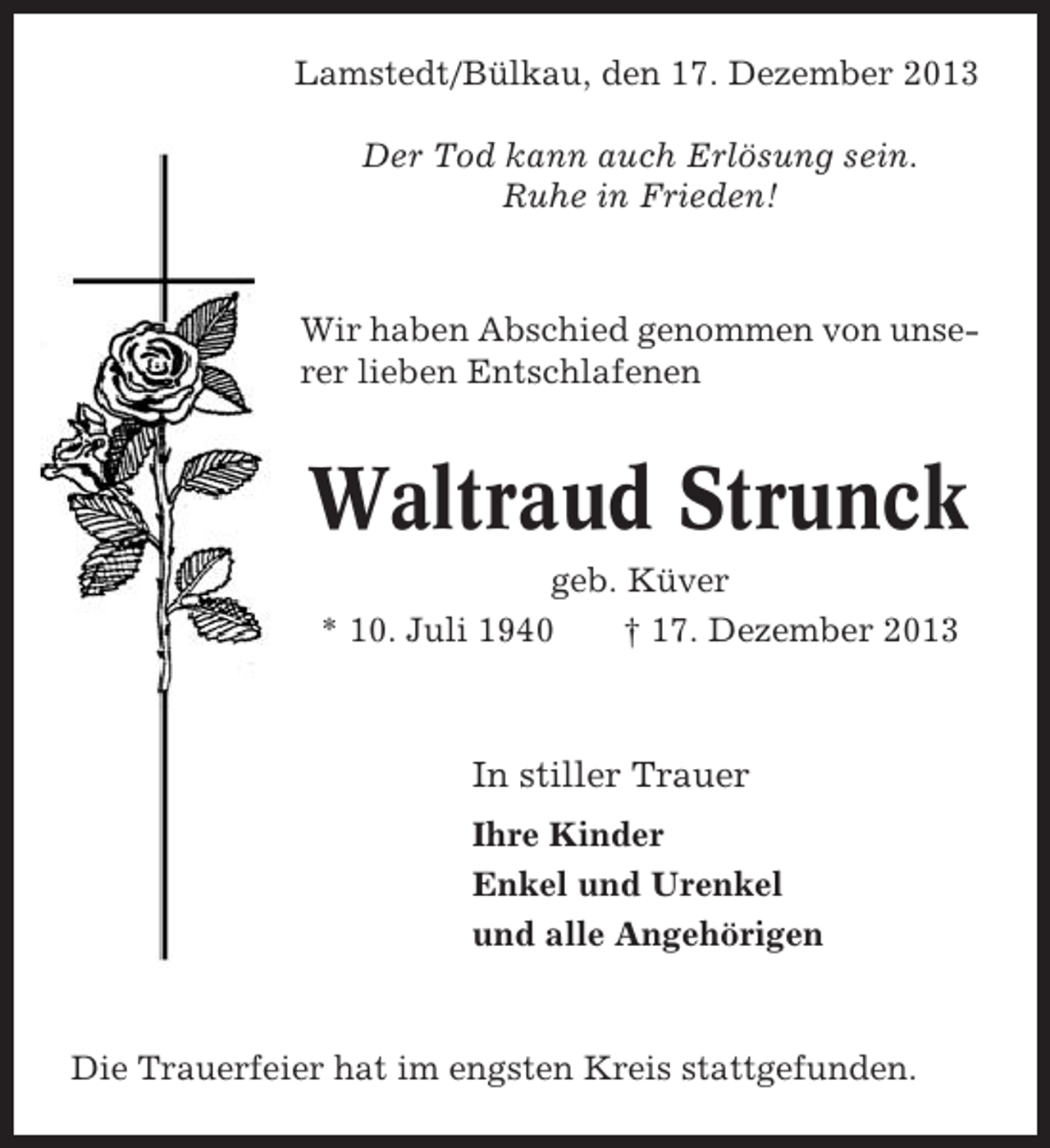 <p>Lamstedt/Bülkau, den 17. Dezember 2013<br />Der Tod kann auch Erlösung sein.<br />Ruhe in Frieden!</p><p>Wir haben Abschied genommen von unserer lieben Entschlafenen</p><p>Waltraud Strunck<br />geb. Küver<br />* 10. Juli 1940<br />† 17. Dezember 2013</p><p>In stiller Trauer<br />Ihre Kinder<br />Enkel und Urenkel<br />und alle Angehörigen</p><p>Die Trauerfeier hat im engsten Kreis stattgefunden.</p>