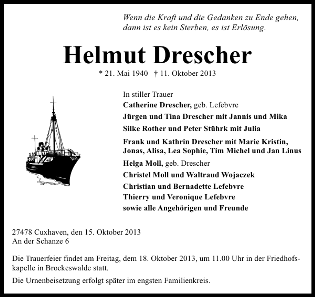 <p>Wenn die Kraft und die Gedanken zu Ende gehen,<br />dann ist es kein Sterben, es ist Erlösung.</p><p>Helmut Drescher<br />* 21. Mai 1940 † 11. Oktober 2013</p><p>In stiller Trauer<br />Catherine Drescher, geb. Lefebvre<br />Jürgen und Tina Drescher mit Jannis und Mika<br />Silke Rother und Peter Stührk mit Julia<br />Frank und Kathrin Drescher mit Marie Kristin,<br />Jonas, Alisa, Lea Sophie, Tim Michel und Jan Linus<br />Helga Moll, geb. Drescher<br />Christel Moll und Waltraud Wojaczek<br />Christian und Bernadette Lefebvre<br />Thierry und Veronique Lefebvre<br />sowie alle Angehörigen und Freunde<br />27478 Cuxhaven, den 15. Oktober 2013<br />An der Schanze 6<br />Die Trauerfeier findet am Freitag, dem 18. Oktober 2013, um 11.00 Uhr in der Friedhofskapelle in Brockeswalde statt.<br />Die Urnenbeisetzung erfolgt später im engsten Familienkreis.</p>