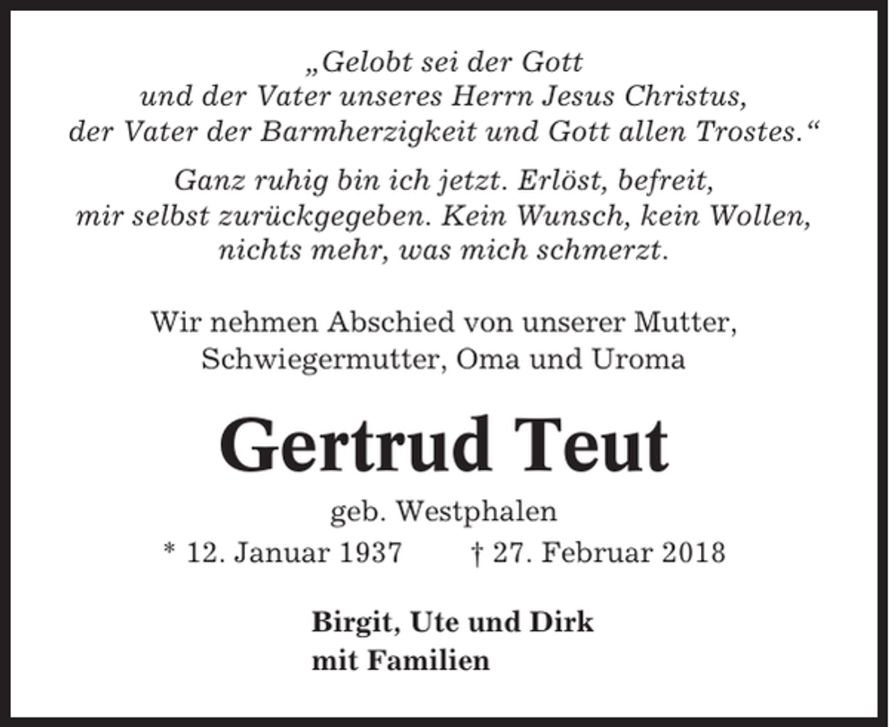 <p>„Gelobt sei der Gott<br />und der Vater unseres Herrn Jesus Christus,<br />der Vater der Barmherzigkeit und Gott allen Trostes.“<br />Ganz ruhig bin ich jetzt. Erlöst, befreit,<br />mir selbst zurückgegeben. Kein Wunsch, kein Wollen,<br />nichts mehr, was mich schmerzt.<br />Wir nehmen Abschied von unserer Mutter,<br />Schwiegermutter, Oma und Uroma</p><p>Gertrud Teut<br />geb. Westphalen<br />* 12. Januar 1937<br />† 27. Februar 2018<br />Birgit, Ute und Dirk<br />mit Familien</p>