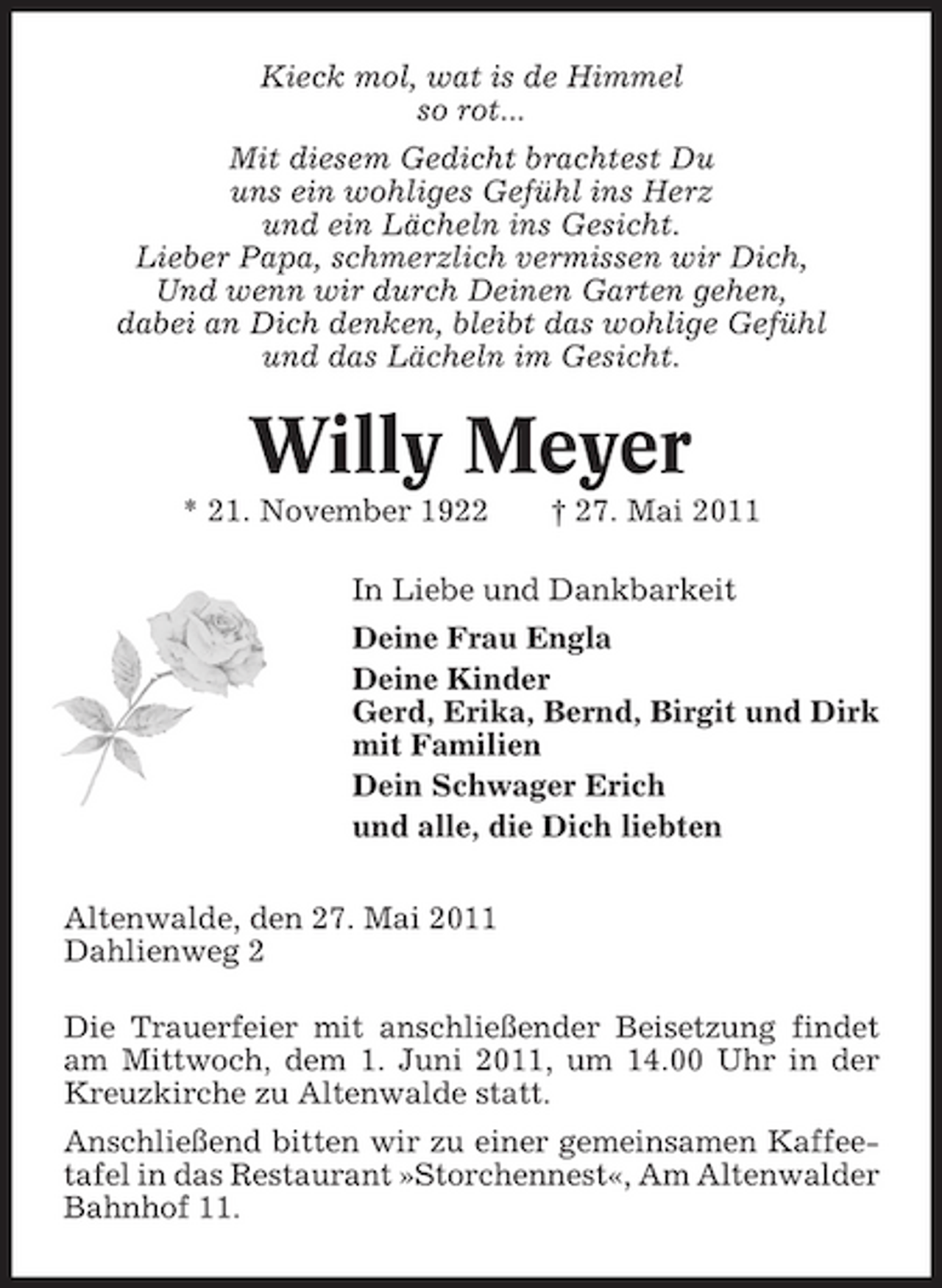 <p>Kieck mol, wat is de Himmel so rot... Mit diesem Gedicht brachtest Du uns ein wohliges Gefühl ins Herz und ein Lächeln ins Gesicht. Lieber Papa, schmerzlich vermissen wir Dich, Und wenn wir durch Deinen Garten gehen, dabei an Dich denken, bleibt das wohlige Gefühl und das Lächeln im Gesicht.</p><p>Willy Meyer<br />* 21. November 1922 † 27. Mai 2011 In Liebe und Dankbarkeit Deine Frau Engla Deine Kinder Gerd, Erika, Bernd, Birgit und Dirk mit Familien Dein Schwager Erich und alle, die Dich liebten Altenwalde, den 27. Mai 2011 Dahlienweg 2 Die Trauerfeier mit anschließender Beisetzung findet am Mittwoch, dem 1. Juni 2011, um 14.00 Uhr in der Kreuzkirche zu Altenwalde statt. Anschließend bitten wir zu einer gemeinsamen Kaffeetafel in das Restaurant »Storchennest«, Am Altenwalder Bahnhof 11.</p>