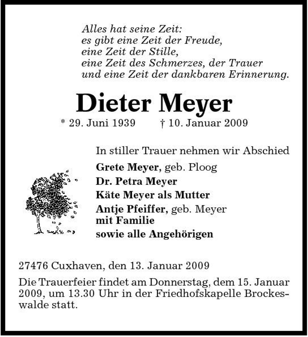 <p>Alles hat seine Zeit: es gibt eine Zeit der Freude, eine Zeit der Stille, eine Zeit des Schmerzes, der Trauer und eine Zeit der dankbaren Erinnerung.</p><p>Dieter Meyer<br />* 29. Juni 1939 † 10. Januar 2009 In stiller Trauer nehmen wir Abschied Grete Meyer, geb. Ploog Dr. Petra Meyer Käte Meyer als Mutter Antje Pfeiffer, geb. Meyer mit Familie sowie alle Angehörigen 27476 Cuxhaven, den 13. Januar 2009 Die Trauerfeier findet am Donnerstag, dem 15. Januar 2009, um 13.30 Uhr in der Friedhofskapelle Brockeswalde statt.</p>