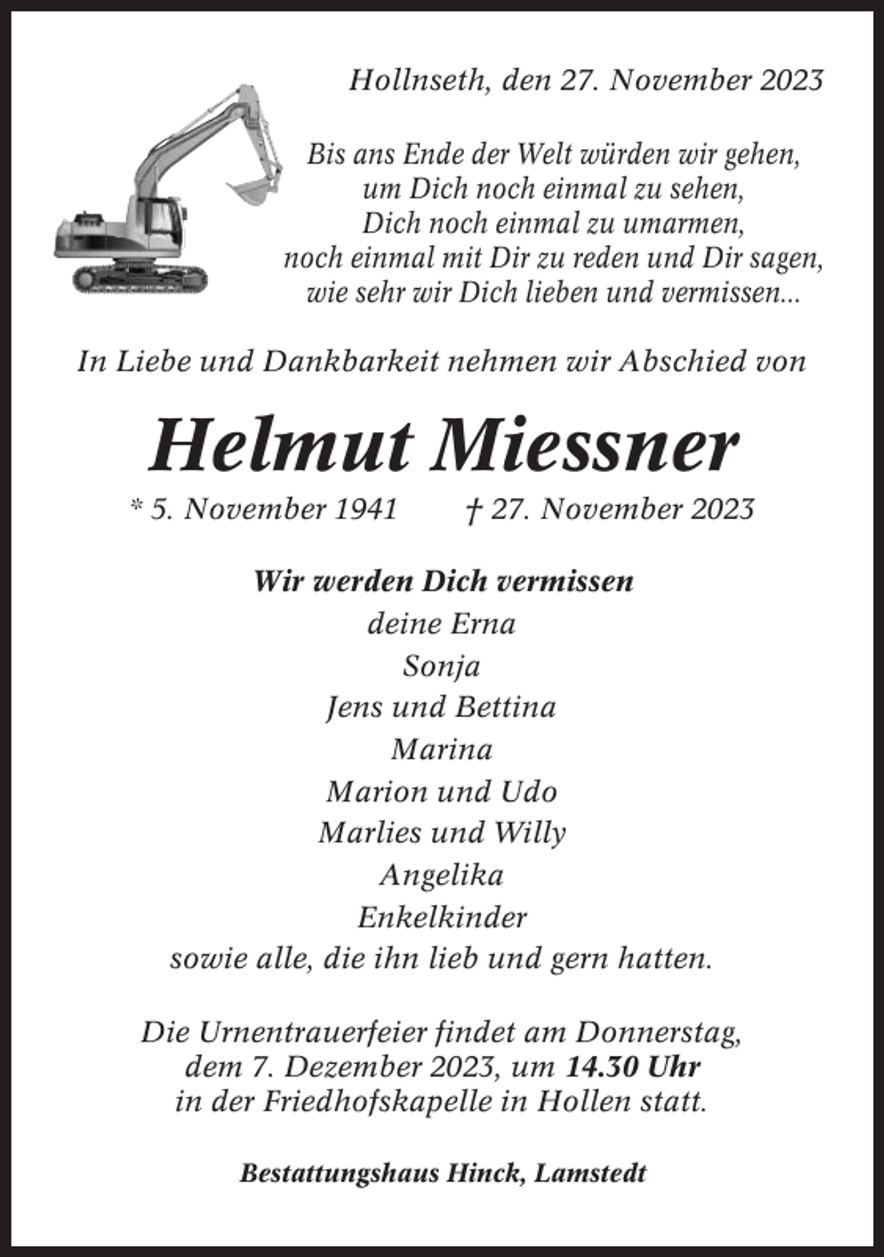 <p>Hollnseth, den 27. November 2023<br />Bis ans Ende der Welt würden wir gehen,<br />um Dich noch einmal zu sehen,<br />Dich noch einmal zu umarmen,<br />noch einmal mit Dir zu reden und Dir sagen,<br />wie sehr wir Dich lieben und vermissen...<br />In Liebe und Dankbarkeit nehmen wir Abschied von</p><p>Helmut Miessner<br />* 5. November 1941</p><p>† 27. November 2023</p><p>Wir werden Dich vermissen<br />deine Erna<br />Sonja<br />Jens und Bettina<br />Marina<br />Marion und Udo<br />Marlies und Willy<br />Angelika<br />Enkelkinder<br />sowie alle, die ihn lieb und gern hatten.<br />Die Urnentrauerfeier findet am Donnerstag,<br />dem 7. Dezember 2023, um 14.30 Uhr<br />in der Friedhofskapelle in Hollen statt.<br />Bestattungshaus Hinck, Lamstedt</p>