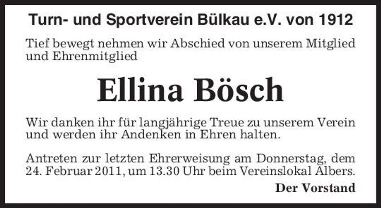 <p>Turn- und Sportverein Bülkau e.V. von 1912<br />Tief bewegt nehmen wir Abschied von unserem Mitglied und Ehrenmitglied</p><p>Ellina Bösch<br />Wir danken ihr für langjährige Treue zu unserem Verein und werden ihr Andenken in Ehren halten. Antreten zur letzten Ehrerweisung am Donnerstag, dem 24. Februar 2011, um 13.30 Uhr beim Vereinslokal Albers. Der Vorstand</p>