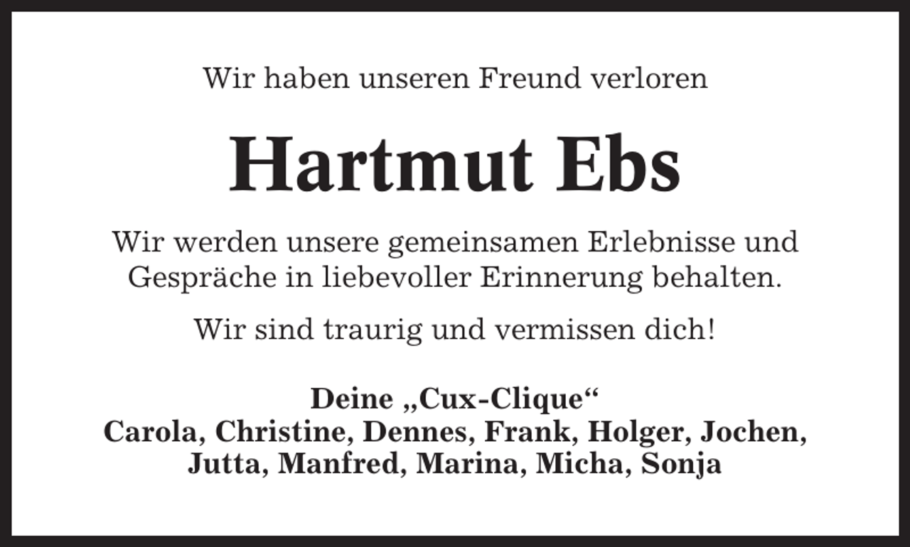 <p>Wir haben unseren Freund verloren</p><p>Hartmut Ebs<br />Wir werden unsere gemeinsamen Erlebnisse und<br />Gespräche in liebevoller Erinnerung behalten.<br />Wir sind traurig und vermissen dich!<br />Deine „Cux-Clique“<br />Carola, Christine, Dennes, Frank, Holger, Jochen,<br />Jutta, Manfred, Marina, Micha, Sonja</p>