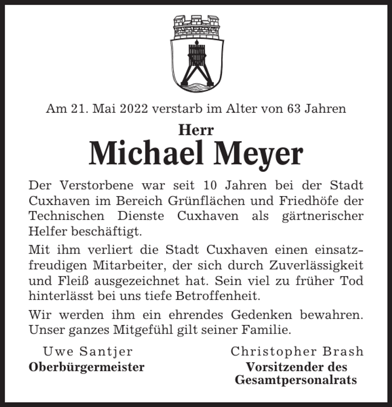 <p>Am 21. Mai 2022 verstarb im Alter von 63 Jahren</p><p>Herr</p><p>Michael Meyer<br />Der Verstorbene war seit 10 Jahren bei der Stadt<br />Cuxhaven im Bereich Grünflächen und Friedhöfe der<br />Technischen Dienste Cuxhaven als gärtnerischer<br />Helfer beschäftigt.<br />Mit ihm verliert die Stadt Cuxhaven einen einsatzfreudigen Mitarbeiter, der sich durch Zuverlässigkeit<br />und Fleiß ausgezeichnet hat. Sein viel zu früher Tod<br />hinterlässt bei uns tiefe Betroffenheit.<br />Wir werden ihm ein ehrendes Gedenken bewahren.<br />Unser ganzes Mitgefühl gilt seiner Familie.<br />Uwe Santjer<br />Oberbürgermeister</p><p>Christopher Brash<br />Vorsitzender des<br />Gesamtpersonalrats</p>