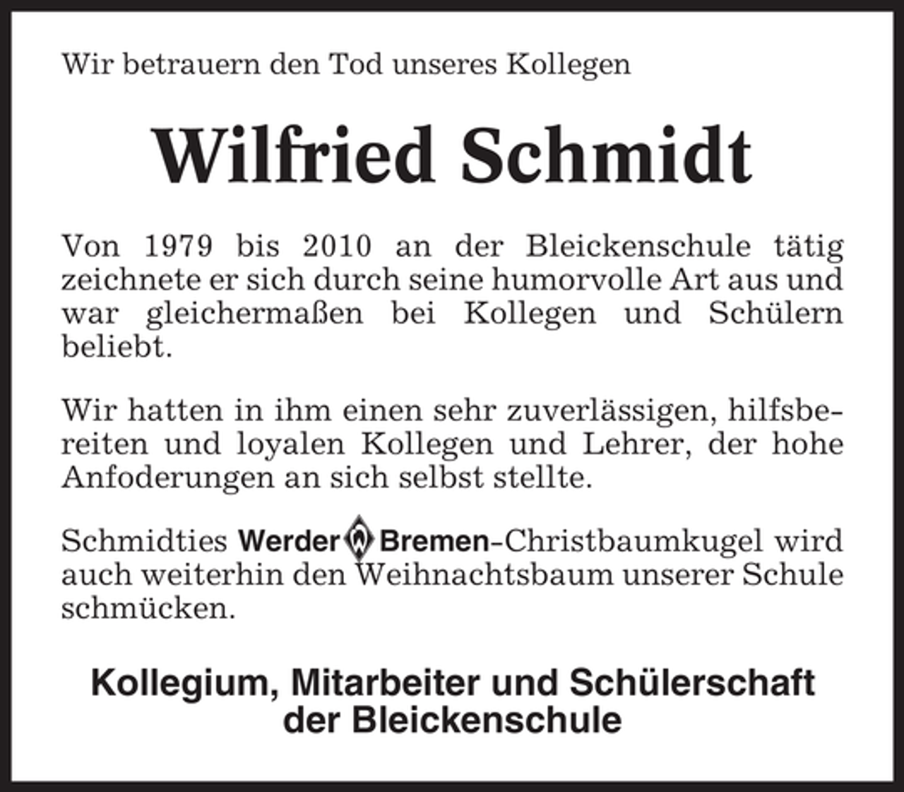 <p>Wir betrauern den Tod unseres Kollegen</p>
<p>Wilfried Schmidt<br />Von 1979 bis 2010 an der Bleickenschule tätig<br />zeichnete er sich durch seine humorvolle Art aus und<br />war gleichermaßen bei Kollegen und Schülern<br />beliebt.<br />Wir hatten in ihm einen sehr zuverlässigen, hilfsbereiten und loyalen Kollegen und Lehrer, der hohe<br />Anfoderungen an sich selbst stellte.<br />Schmidties Werder Bremen-Christbaumkugel wird<br />auch weiterhin den Weihnachtsbaum unserer Schule<br />schmücken.</p>
<p>Kollegium, Mitarbeiter und Schülerschaft<br />der Bleickenschule</p>