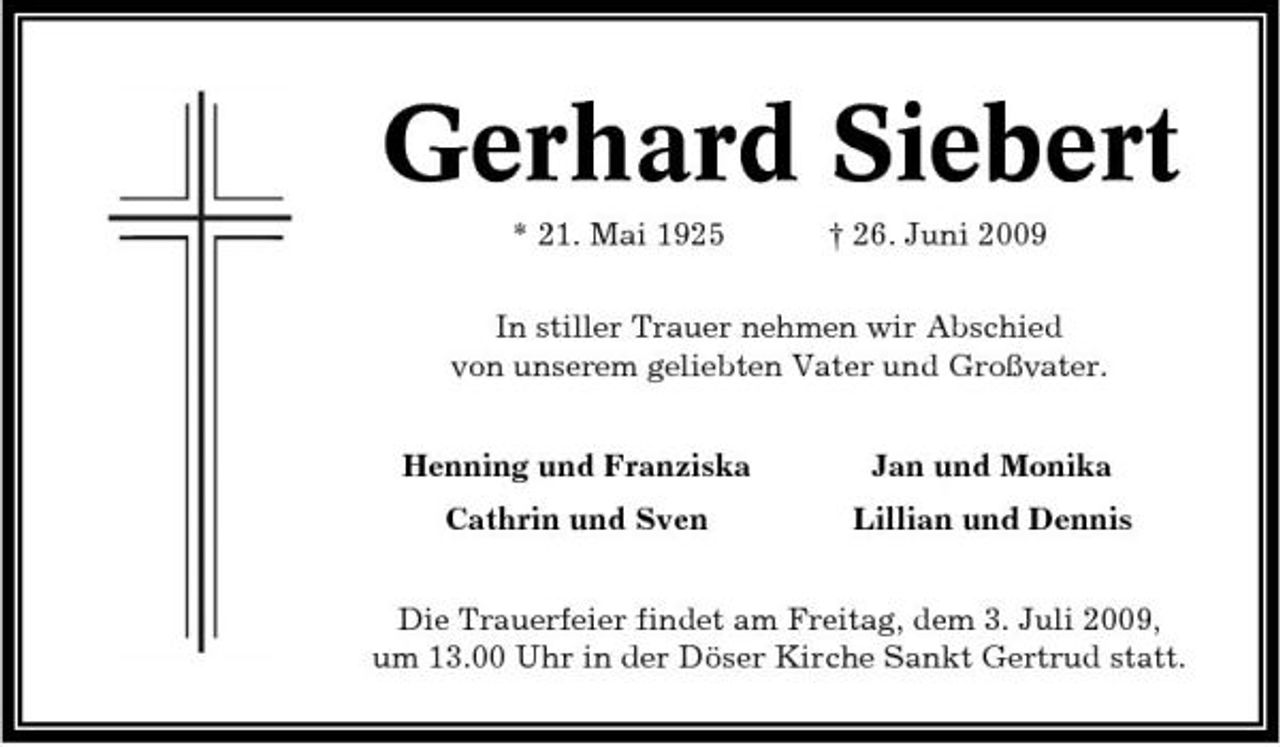 <p>Gerhard Siebert<br />* 21. Mai 1925 † 26. Juni 2009 In stiller Trauer nehmen wir Abschied von unserem geliebten Vater und Großvater. Henning und Franziska Cathrin und Sven Jan und Monika Lillian und Dennis</p><p>Die Trauerfeier findet am Freitag, dem 3. Juli 2009, um 13.00 Uhr in der Döser Kirche Sankt Gertrud statt.</p>