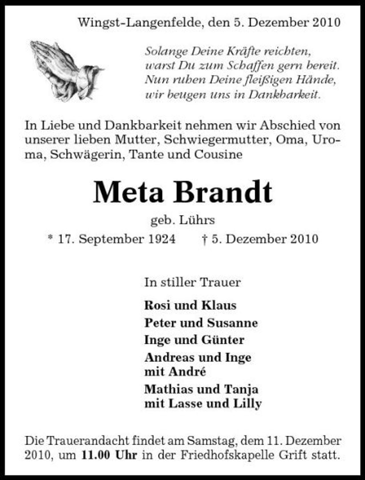 <p>Wingst-Langenfelde, den 5. Dezember 2010 Solange Deine Kräfte reichten, warst Du zum Schaffen gern bereit. Nun ruhen Deine fleißigen Hände, wir beugen uns in Dankbarkeit. In Liebe und Dankbarkeit nehmen wir Abschied von unserer lieben Mutter, Schwiegermutter, Oma, Uroma, Schwägerin, Tante und Cousine</p><p>Meta Brandt<br />geb. Lührs * 17. September 1924 † 5. Dezember 2010 In stiller Trauer Rosi und Klaus Peter und Susanne Inge und Günter Andreas und Inge mit André Mathias und Tanja mit Lasse und Lilly Die Trauerandacht findet am Samstag, dem 11. Dezember 2010, um 11.00 Uhr in der Friedhofskapelle Grift statt.</p>
