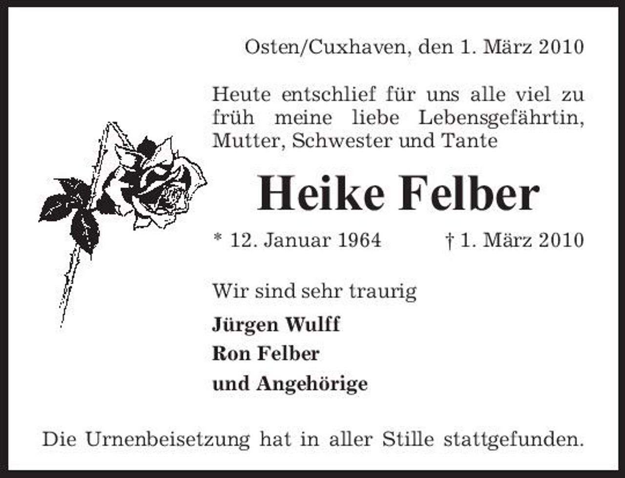 <p>Osten/Cuxhaven, den 1. März 2010 Heute entschlief für uns alle viel zu früh meine liebe Lebensgefährtin, Mutter, Schwester und Tante</p><p>Heike Felber<br />* 12. Januar 1964 Wir sind sehr traurig Jürgen Wulff Ron Felber und Angehörige Die Urnenbeisetzung hat in aller Stille stattgefunden. † 1. März 2010</p>