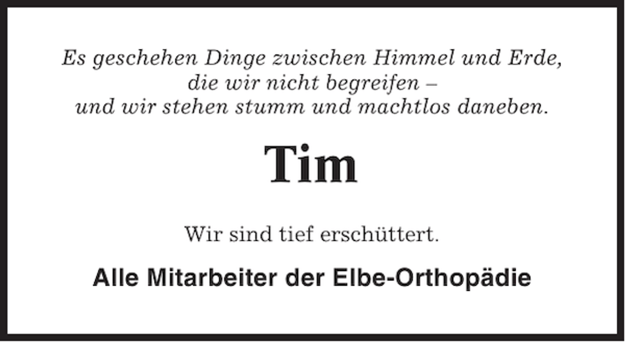 <p>Es geschehen Dinge zwischen Himmel und Erde,<br />die wir nicht begreifen –<br />und wir stehen stumm und machtlos daneben.</p><p>Tim<br />Wir sind tief erschüttert.</p><p>Alle Mitarbeiter der Elbe-Orthopädie</p>