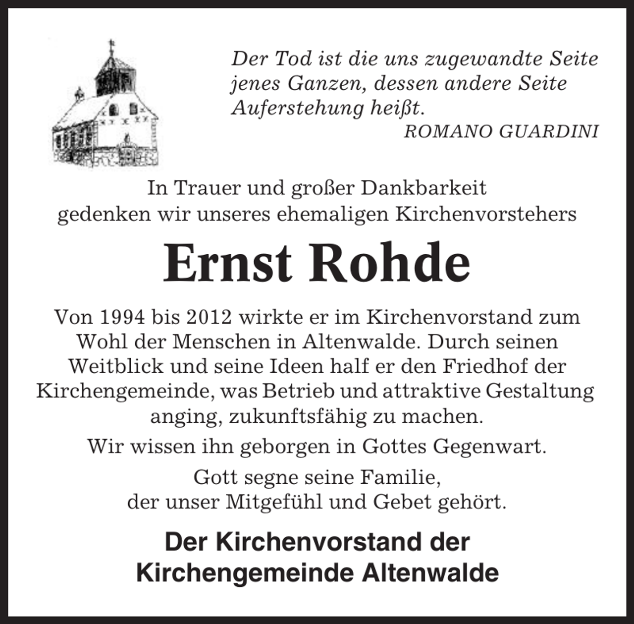 <p>Der Tod ist die uns zugewandte Seite<br />jenes Ganzen, dessen andere Seite<br />Auferstehung heißt.<br />ROMANO GUARDINI</p><p>In Trauer und großer Dankbarkeit<br />gedenken wir unseres ehemaligen Kirchenvorstehers</p><p>Ernst Rohde<br />Von 1994 bis 2012 wirkte er im Kirchenvorstand zum<br />Wohl der Menschen in Altenwalde. Durch seinen<br />Weitblick und seine Ideen half er den Friedhof der<br />Kirchengemeinde, was Betrieb und attraktive Gestaltung<br />anging, zukunftsfähig zu machen.<br />Wir wissen ihn geborgen in Gottes Gegenwart.<br />Gott segne seine Familie,<br />der unser Mitgefühl und Gebet gehört.</p><p>Der Kirchenvorstand der<br />Kirchengemeinde Altenwalde</p>