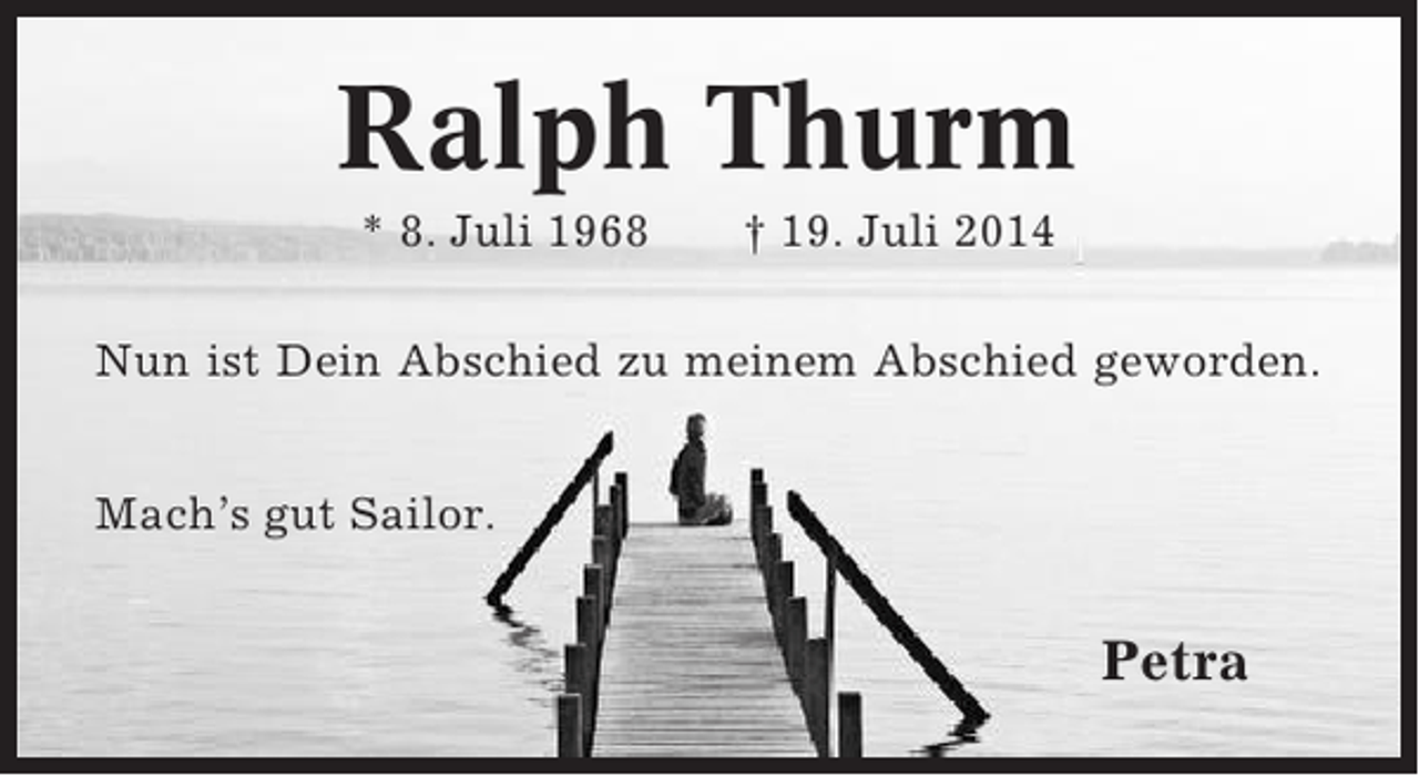 <p>Ralph Thurm<br />* 8. Juli 1968</p><p>† 19. Juli 2014</p><p>Nun ist Dein Abschied zu meinem Abschied geworden.<br />Mach’s gut Sailor.</p><p>Petra</p>