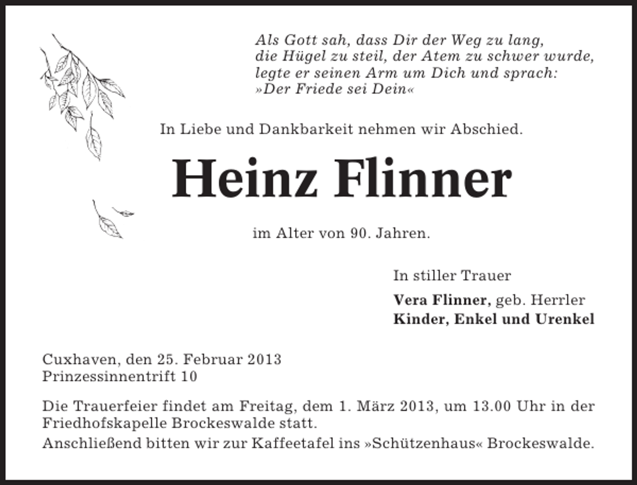 <p>Als Gott sah, dass Dir der Weg zu lang,<br />die Hügel zu steil, der Atem zu schwer wurde,<br />legte er seinen Arm um Dich und sprach:<br />»Der Friede sei Dein«<br />In Liebe und Dankbarkeit nehmen wir Abschied.</p><p>Heinz Flinner<br />im Alter von 90. Jahren.<br />In stiller Trauer<br />Vera Flinner, geb. Herrler<br />Kinder, Enkel und Urenkel<br />Cuxhaven, den 25. Februar 2013<br />Prinzessinnentrift 10<br />Die Trauerfeier findet am Freitag, dem 1. März 2013, um 13.00 Uhr in der<br />Friedhofskapelle Brockeswalde statt.<br />Anschließend bitten wir zur Kaffeetafel ins »Schützenhaus« Brockeswalde.</p>