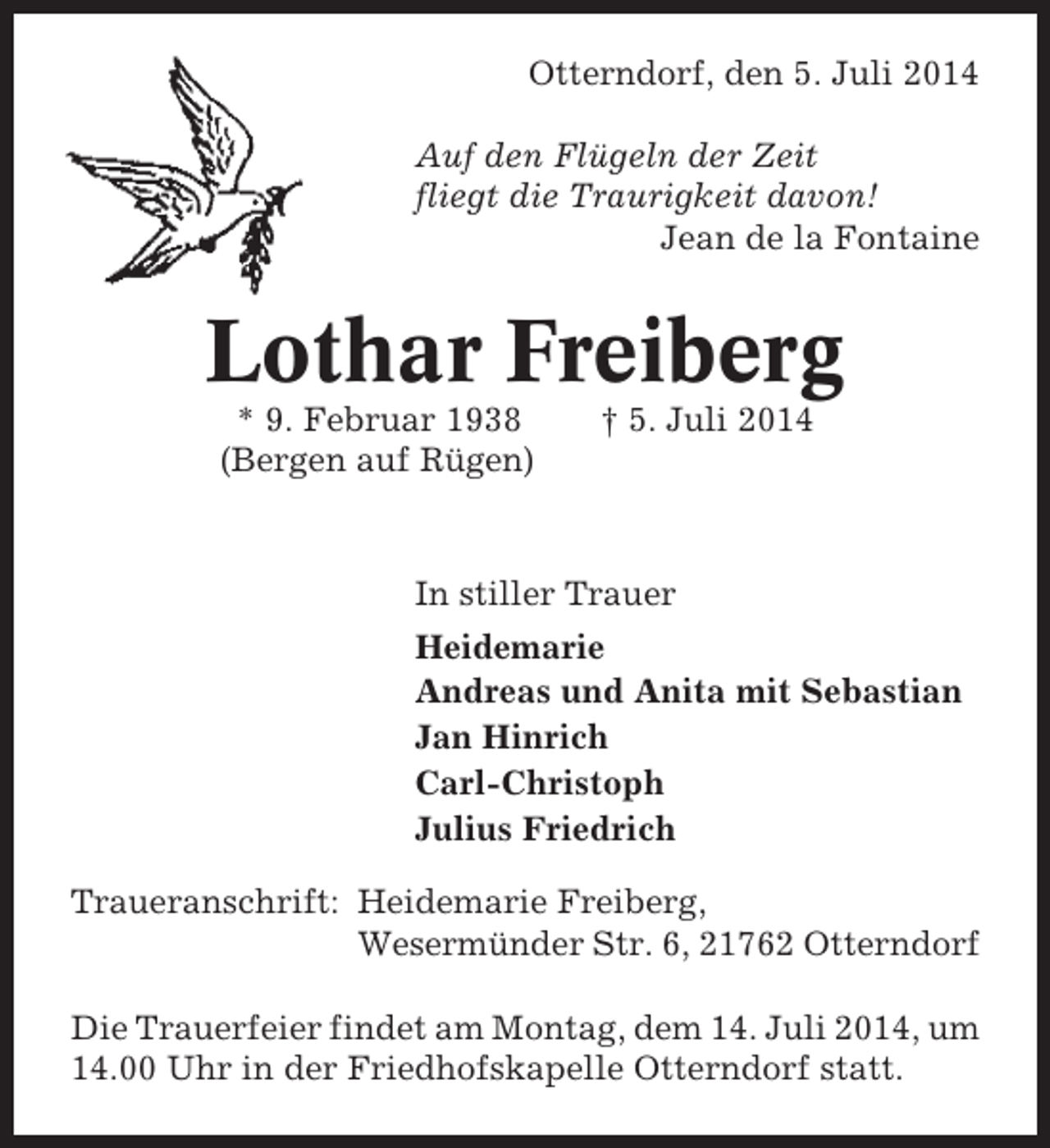 <p>Otterndorf, den 5. Juli 2014<br />Auf den Flügeln der Zeit<br />fliegt die Traurigkeit davon!<br />Jean de la Fontaine</p><p>Lothar Freiberg<br />* 9. Februar 1938<br />(Bergen auf Rügen)</p><p>† 5. Juli 2014</p><p>In stiller Trauer<br />Heidemarie<br />Andreas und Anita mit Sebastian<br />Jan Hinrich<br />Carl-Christoph<br />Julius Friedrich<br />Traueranschrift: Heidemarie Freiberg,<br />Wesermünder Str. 6, 21762 Otterndorf<br />Die Trauerfeier findet am Montag, dem 14. Juli 2014, um<br />14.00 Uhr in der Friedhofskapelle Otterndorf statt.</p>