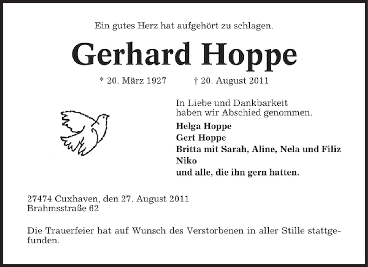 <p>Ein gutes Herz hat aufgehört zu schlagen.</p><p>Gerhard Hoppe<br />* 20. März 1927</p><p>† 20. August 2011<br />In Liebe und Dankbarkeit<br />haben wir Abschied genommen.<br />Helga Hoppe<br />Gert Hoppe<br />Britta mit Sarah, Aline, Nela und Filiz<br />Niko<br />und alle, die ihn gern hatten.</p><p>27474 Cuxhaven, den 27. August 2011<br />Brahmsstraße 62<br />Die Trauerfeier hat auf Wunsch des Verstorbenen in aller Stille stattgefunden.</p>