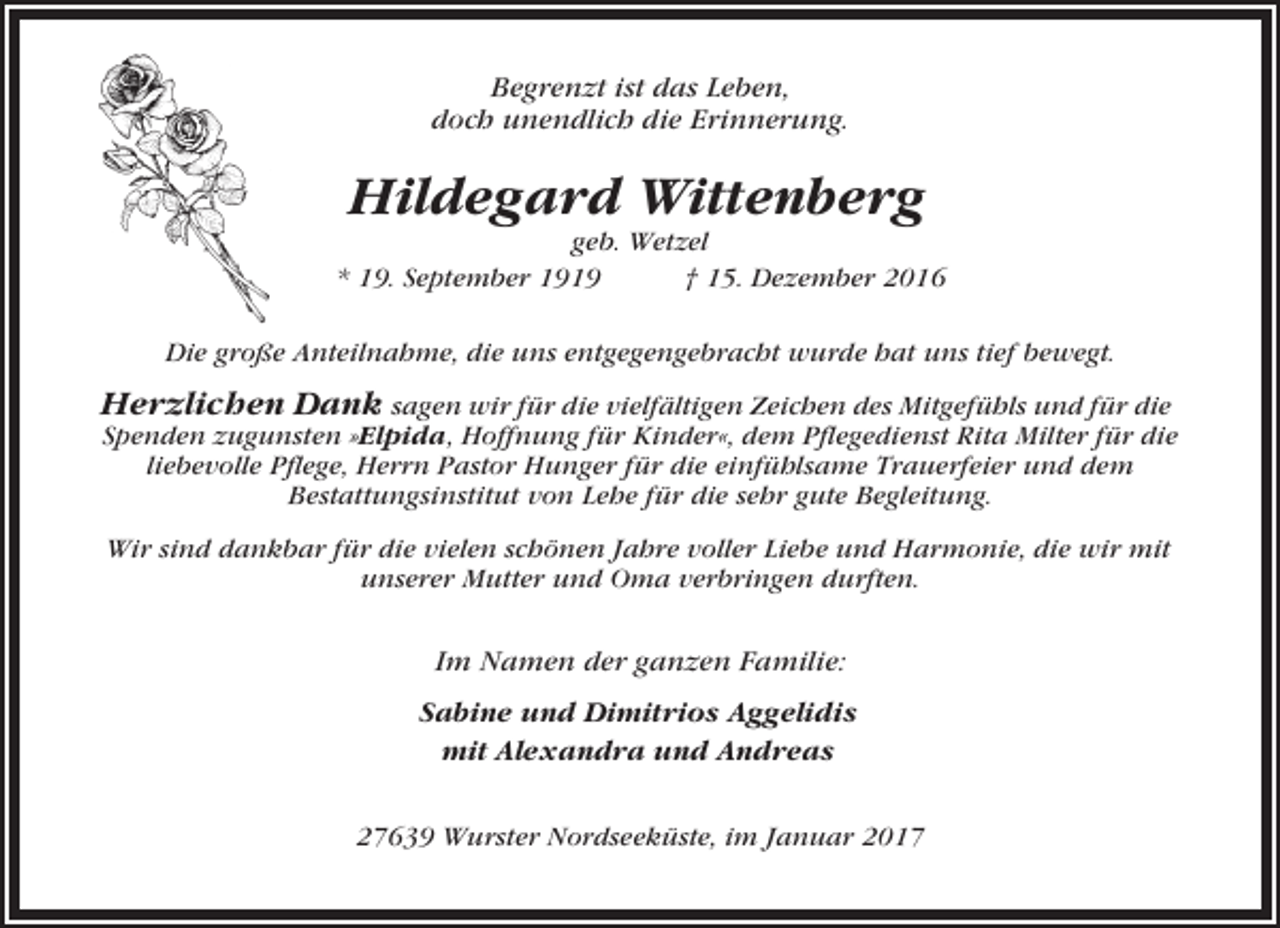 <p>Begrenzt ist das Leben,<br />doch unendlich die Erinnerung.</p><p>Hildegard Wittenberg<br />geb. Wetzel<br />* 19. September 1919<br />† 15. Dezember 2016<br />Die große Anteilnahme, die uns entgegengebracht wurde hat uns tief bewegt.</p><p>Herzlichen Dank sagen wir für die vielfältigen Zeichen des Mitgefühls und für die<br />Spenden zugunsten »Elpida, Hoffnung für Kinder«, dem Pflegedienst Rita Milter für die<br />liebevolle Pflege, Herrn Pastor Hunger für die einfühlsame Trauerfeier und dem<br />Bestattungsinstitut von Lehe für die sehr gute Begleitung.<br />Wir sind dankbar für die vielen schönen Jahre voller Liebe und Harmonie, die wir mit<br />unserer Mutter und Oma verbringen durften.</p><p>Im Namen der ganzen Familie:<br />Sabine und Dimitrios Aggelidis<br />mit Alexandra und Andreas<br />27639 Wurster Nordseeküste, im Januar 2017</p>