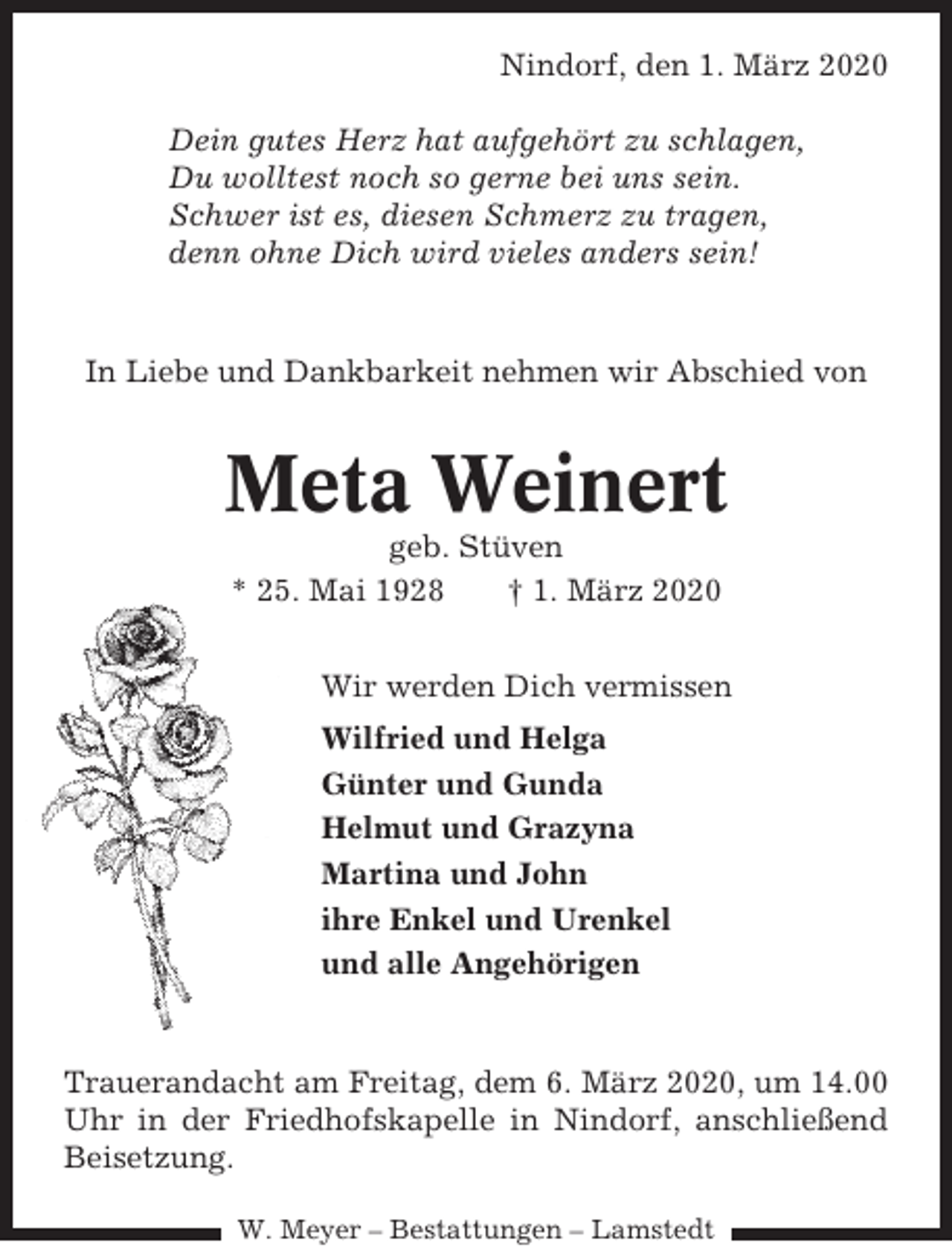 <p>Nindorf, den 1. März 2020<br />Dein gutes Herz hat aufgehört zu schlagen,<br />Du wolltest noch so gerne bei uns sein.<br />Schwer ist es, diesen Schmerz zu tragen,<br />denn ohne Dich wird vieles anders sein!</p><p>In Liebe und Dankbarkeit nehmen wir Abschied von</p><p>Meta Weinert<br />geb. Stüven<br />* 25. Mai 1928<br />† 1. März 2020<br />Wir werden Dich vermissen<br />Wilfried und Helga<br />Günter und Gunda<br />Helmut und Grazyna<br />Martina und John<br />ihre Enkel und Urenkel<br />und alle Angehörigen</p><p>Trauerandacht am Freitag, dem 6. März 2020, um 14.00<br />Uhr in der Friedhofskapelle in Nindorf, anschließend<br />Beisetzung.<br />W. Meyer – Bestattungen – Lamstedt</p>