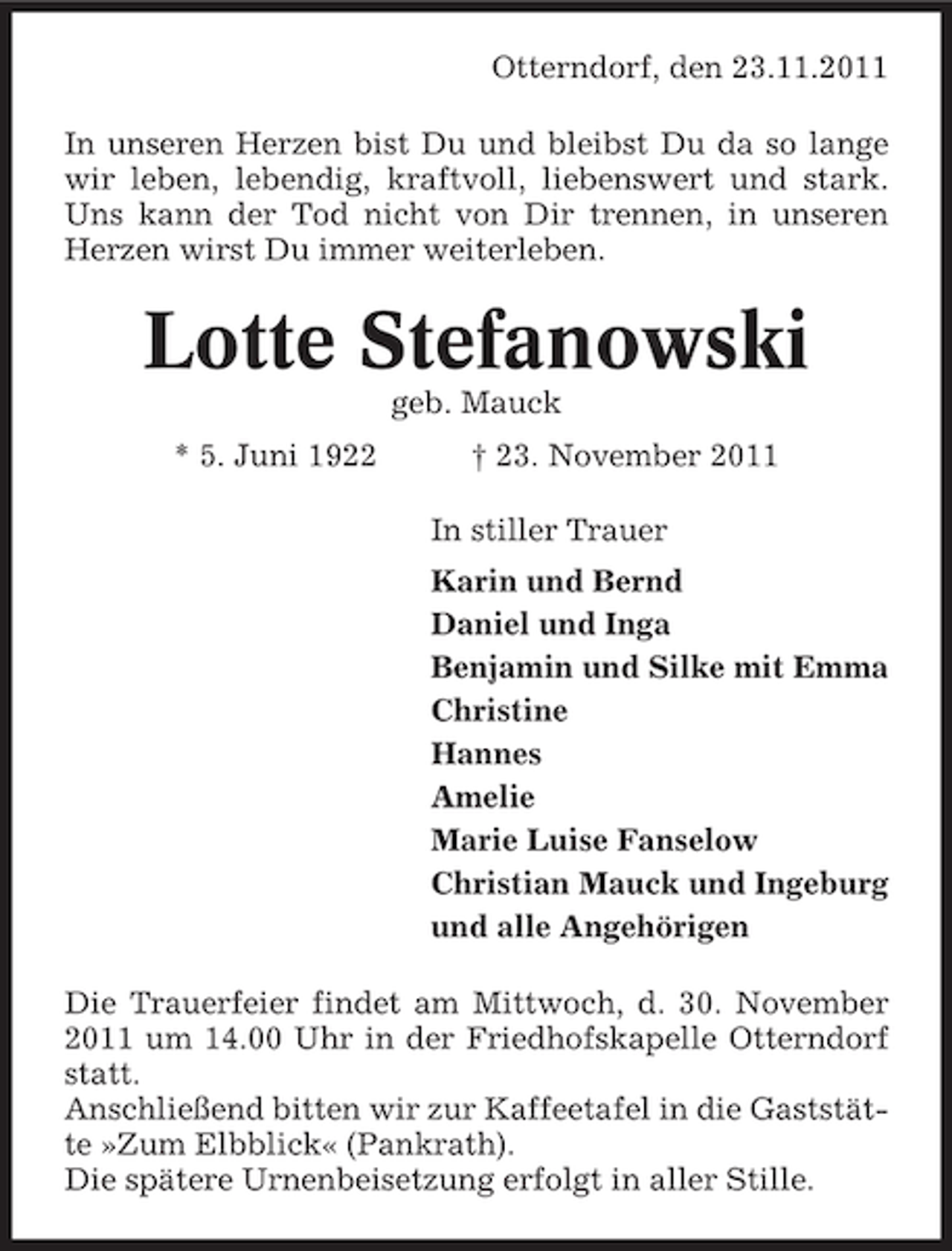 <p>Otterndorf, den 23.11.2011<br />In unseren Herzen bist Du und bleibst Du da so lange<br />wir leben, lebendig, kraftvoll, liebenswert und stark.<br />Uns kann der Tod nicht von Dir trennen, in unseren<br />Herzen wirst Du immer weiterleben.</p><p>Lotte Stefanowski<br />geb. Mauck<br />* 5. Juni 1922</p><p>† 23. November 2011<br />In stiller Trauer<br />Karin und Bernd<br />Daniel und Inga<br />Benjamin und Silke mit Emma<br />Christine<br />Hannes<br />Amelie<br />Marie Luise Fanselow<br />Christian Mauck und Ingeburg<br />und alle Angehörigen</p><p>Die Trauerfeier findet am Mittwoch, d. 30. November<br />2011 um 14.00 Uhr in der Friedhofskapelle Otterndorf<br />statt.<br />Anschließend bitten wir zur Kaffeetafel in die Gaststätte »Zum Elbblick« (Pankrath).<br />Die spätere Urnenbeisetzung erfolgt in aller Stille.</p>