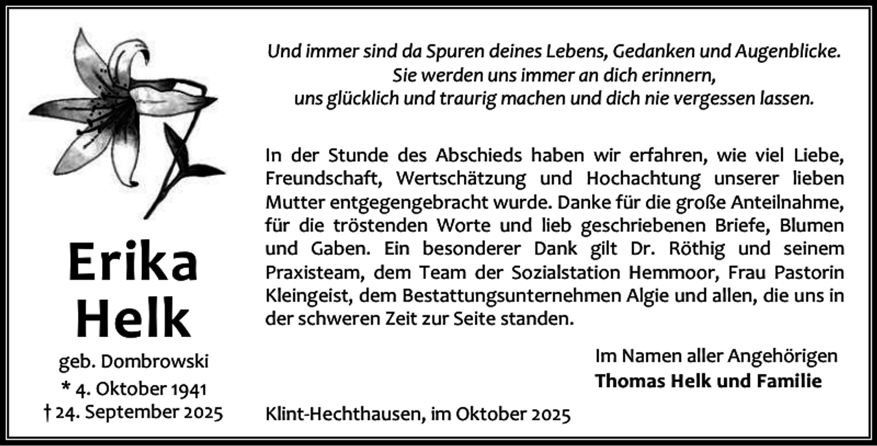 <p>Und immer sind da Spuren deines Lebens, Gedanken und Augenblicke.<br />Sie werden uns immer an dich erinnern,<br />uns glücklich und traurig machen und dich nie vergessen lassen.</p><p>Erika<br />Helk</p><p>geb. Dombrowski<br />* 4. Oktober 1941<br />† 24. September 2025</p><p>In der Stunde des Abschieds haben wir erfahren, wie viel Liebe,<br />Freundschaft, Wertschätzung und Hochachtung unserer lieben<br />Mutter entgegengebracht wurde. Danke für die große Anteilnahme,<br />für die tröstenden Worte und lieb geschriebenen Briefe, Blumen<br />und Gaben. Ein besonderer Dank gilt Dr. Röthig und seinem<br />Praxisteam, dem Team der Sozialstation Hemmoor, Frau Pastorin<br />Kleingeist, dem Bestattungsunternehmen Algie und allen, die uns in<br />der schweren Zeit zur Seite standen.<br />Im Namen aller Angehörigen<br />Thomas Helk und Familie<br />Klint-Hechthausen, im Oktober 2025</p>