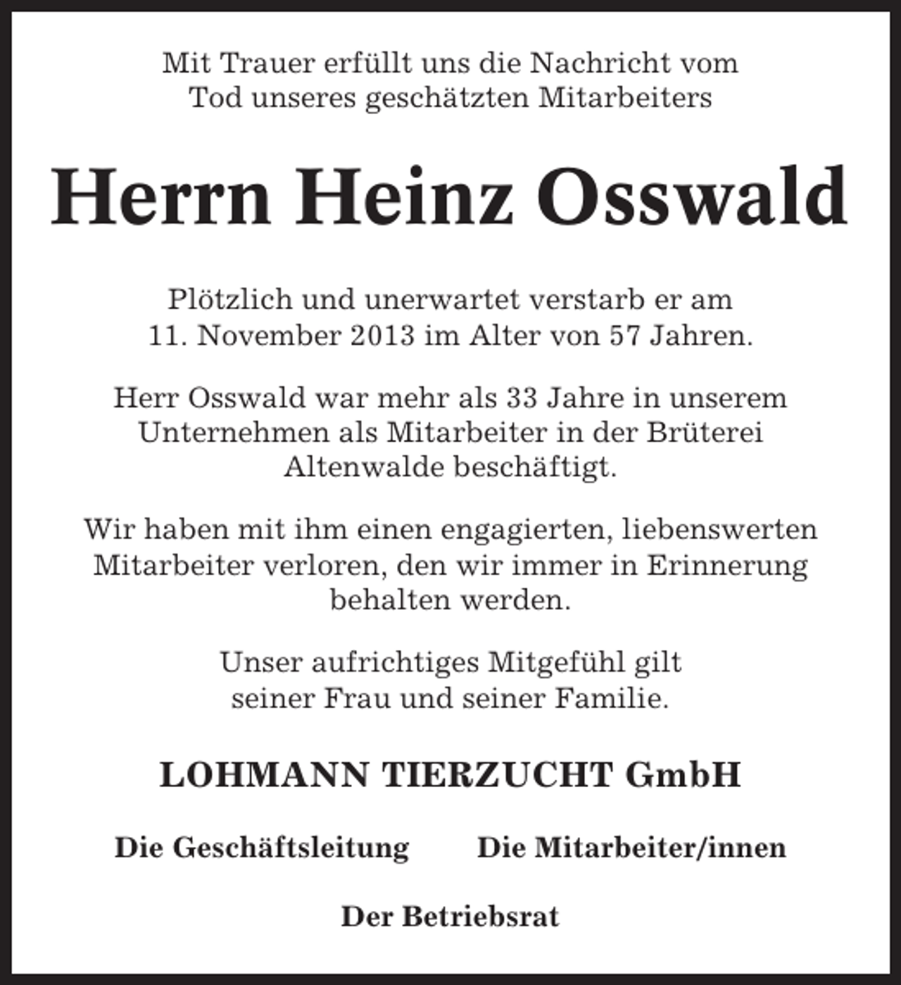 <p>Mit Trauer erfüllt uns die Nachricht vom<br />Tod unseres geschätzten Mitarbeiters</p><p>Herrn Heinz Osswald<br />Plötzlich und unerwartet verstarb er am<br />11. November 2013 im Alter von 57 Jahren.<br />Herr Osswald war mehr als 33 Jahre in unserem<br />Unternehmen als Mitarbeiter in der Brüterei<br />Altenwalde beschäftigt.<br />Wir haben mit ihm einen engagierten, liebenswerten<br />Mitarbeiter verloren, den wir immer in Erinnerung<br />behalten werden.<br />Unser aufrichtiges Mitgefühl gilt<br />seiner Frau und seiner Familie.</p><p>LOHMANN TIERZUCHT GmbH<br />Die Geschäftsleitung</p><p>Die Mitarbeiter/innen</p><p>Der Betriebsrat</p>